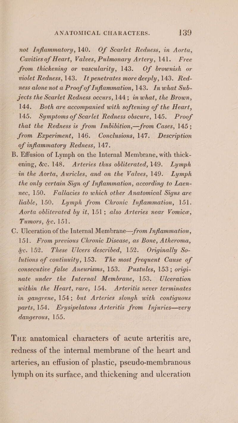 not Inflammatory, 140. Of Scarlet Redness, in Aorta, Cavities of Heart, Valves, Pulmonary Artery, 141. Free from thickening or vascularity, 143. Of brownish or violet Redness, 143. It penetrates more deeply, 143. Red- ness alone not a Proof of Inflammation, 143. In what Sub- jects the Scarlet Redness occurs, 144; in what, the Brown, 144. Both are accompanied with softening of the Heart, 145. Symptoms of Scarlet Redness obscure, 145. Proof that the Redness is from Imbibition,—from Cases, 145 ; from Experiment, 146. Conclusions, 147. eee of inflammatory Redness, 147. B. Effusion of Lymph on the Internal Membrane, with thick- ening, &amp;c. 148. Arteries thus obliterated, 149. Lymph an the Aorta, Auricles, and on the Valves, 149. Lymph the only certain Sign of Inflammation, according to Laen- nec, 150. Fallacies to which other Anatomical Signs are lable, 150. Lymph from Chronic Inflammation, 151. Aorta obliterated by it, 151; also Arteries near Vomice, Tumors, &amp;c. 151. C. Ulceration of the Internal Membrane—from Inflammation, 151. From previous Chronic Disease, as Bone, Atheroma, &amp;c. 152. These Ulcers described, 152. Originally So- lutions of continuity, 153. The most frequent Cause of consecutive false Aneurisms, 153. Pustules, 153; origi- nate under the Internal Membrane, 153. Ulceration within the Heart, rare, 154. Arteritis never terminates in gangrene, 154; but Arteries slough with contiguous parts, 154. Erysipelatous Arteritis from Injuries—very dangerous, 155. THe anatomical characters of acute arteritis are, redness of the internal membrane of the heart and arteries, an effusion of plastic, pseudo-membranous lymph on its surface, and thickening and ulceration