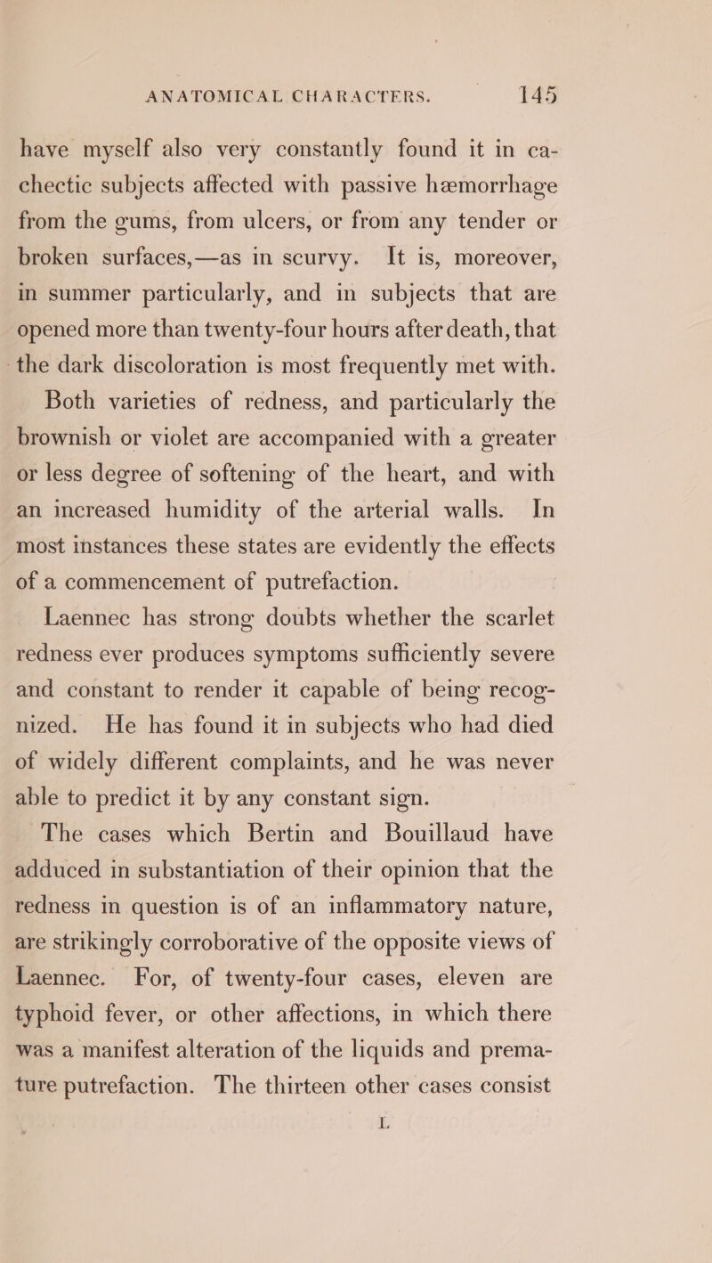 have myself also very constantly found it in ca- chectic subjects affected with passive hemorrhage from the gums, from ulcers, or from any tender or broken surfaces,—as in scurvy. It is, moreover, in summer particularly, and in subjects that are opened more than twenty-four hours after death, that the dark discoloration is most frequently met with. Both varieties of redness, and particularly the brownish or violet are accompanied with a greater or less degree of softening of the heart, and with an increased humidity of the arterial walls. In most instances these states are evidently the effects of a commencement of putrefaction. Laennec has strong doubts whether the scarlet redness ever produces symptoms sufficiently severe and constant to render it capable of being recog- nized. He has found it in subjects who had died of widely different complaints, and he was never able to predict it by any constant sign. The cases which Bertin and Bouillaud have adduced in substantiation of their opinion that the redness in question is of an inflammatory nature, are strikingly corroborative of the opposite views of Laennec. For, of twenty-four cases, eleven are typhoid fever, or other affections, in which there was a manifest alteration of the liquids and prema- ture putrefaction. The thirteen other cases consist a