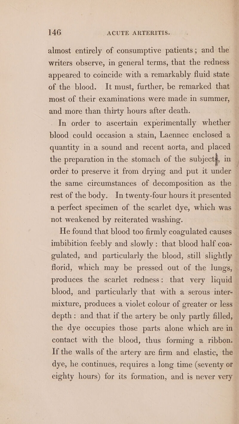 almost entirely of consumptive patients; and the writers observe, in general terms, that the redness appeared to coincide with a remarkably fluid state of the blood. It must, further, be remarked that most of their examinations were made in summer, and more than thirty hours after death. In order to ascertain experimentally whether blood could occasion a stain, Laennec enclosed a quantity in a sound and recent aorta, and placed the preparation in the stomach of the subjects, in order to preserve it from drying and put it under the same circumstances of decomposition as the — rest of the body. In twenty-four hours it presented a perfect specimen of the scarlet dye, which was not weakened by reiterated washing. He found that blood too firmly coagulated causes imbibition feebly and slowly: that blood half coa- gulated, and particularly the blood, still slightly florid, which may be pressed out of the lungs, produces the scarlet redness: that very liquid blood, and particularly that with a serous inter- mixture, produces a violet colour of greater or less depth: and that if the artery be only partly filled, the dye occupies those parts alone which are in contact with the blood, thus forming a ribbon. If the walls of the artery are firm and elastic, the dye, he continues, requires a long time (seventy or eighty hours) for its formation, and is never very