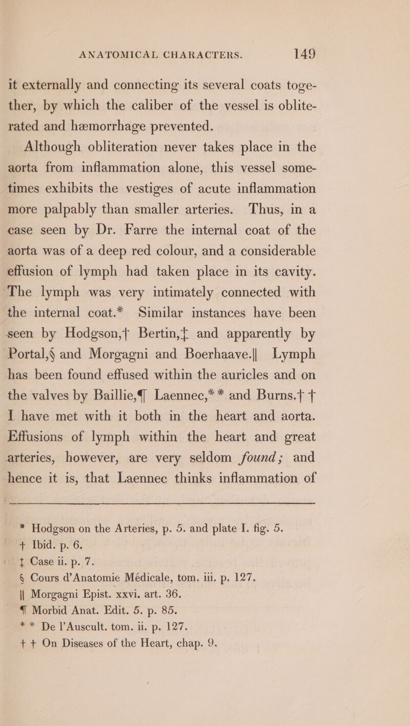 it externally and connecting its several coats toge- ther, by which the caliber of the vessel is oblite- rated and hemorrhage prevented. Although obliteration never takes place in the aorta from inflammation alone, this vessel some- times exhibits the vestiges of acute inflammation more palpably than smaller arteries. Thus, in a case seen by Dr. Farre the internal coat of the aorta was of a deep red colour, and a considerable effusion of lymph had taken place in its cavity. The lymph was very intimately connected with the internal coat.* Similar instances have been seen by Hodgson,t Bertin,[ and apparently by Portal,§ and Morgagni and Boerhaave.|| Lymph has been found effused within the auricles and on the valves by Baillie,{ Laennec,** and Burns.} t { have met with it both in the heart and aorta. Effusions of lymph within the heart and great arteries, however, are very seldom found; and hence it is, that Laennec thinks inflammation of * Hodgson on the Arteries, p. 5. and plate I. fig. 5. + Ibid. p. 6. { Case ii. p. 7. § Cours d’Anatomie Médicale, tom. iu. p. 127. j| Morgagni Epist. xxvi. art. 36. {{ Morbid Anat. Edit. 5. p. 85. ** De l’Auscult. tom. i. p. 127. + + On Diseases of the Heart, chap. 9.