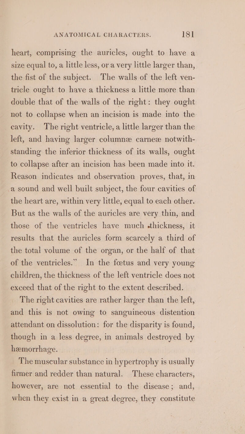 heart, comprising the auricles, ought to have a size equal to, a little less, or a very little larger than, the fist of the subject. The walls of the left ven- tricle ought to have a thickness a little more than double that of the walls of the right: they ought not to collapse when an incision is made into the cavity. The right ventricle, a little larger than the left, and having larger columne carnez notwith- standing the inferior thickness of its walls, ought to collapse after an incision has been made into it. Reason indicates and observation proves, that, in a sound and well built subject, the four cavities of the heart are, within very little, equal to each other. But as the walls of the auricles are very thin, and those of the ventricles have much .thickness, it results that the auricles form scarcely a third of the total volume of the organ, or the half of that of the ventricles.” In the foetus and very young children, the thickness of the left ventricle does not exceed that of the right to the extent described. The right cavities are rather larger than the left, and this is not owing to sanguineous distention attendant on dissolution: for the disparity is found, though in a less degree, in animals destroyed by hemorrhage. The muscular substance in hypertrophy is usually firmer and redder than natural. These characters, however, are not essential to the disease; and, when they exist in a great degree, they constitute