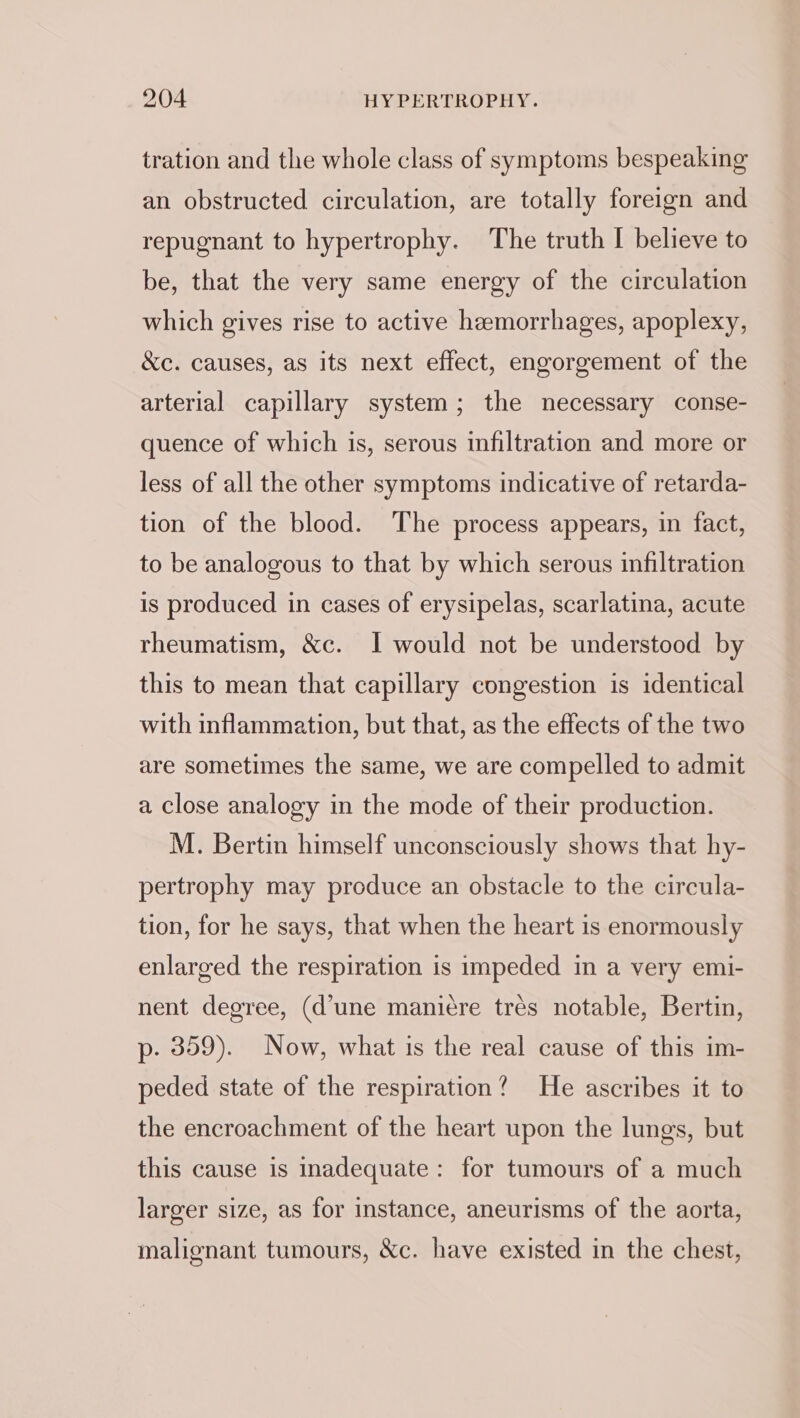 tration and the whole class of symptoms bespeaking an obstructed circulation, are totally foreign and repugnant to hypertrophy. The truth I believe to be, that the very same energy of the circulation which gives rise to active hemorrhages, apoplexy, &amp;c. causes, as its next effect, engorgement of the arterial capillary system; the necessary conse- quence of which is, serous infiltration and more or less of all the other symptoms indicative of retarda- tion of the blood. The process appears, in fact, to be analogous to that by which serous infiltration is produced in cases of erysipelas, scarlatina, acute rheumatism, &amp;c. I would not be understood by this to mean that capillary congestion is identical with inflammation, but that, as the effects of the two are sometimes the same, we are compelled to admit a close analogy in the mode of their production. M. Bertin himself unconsciously shows that hy- pertrophy may produce an obstacle to the circula- tion, for he says, that when the heart is enormously enlarged the respiration is impeded in a very emi- nent degree, (d’une manicére trés notable, Bertin, p- 359). Now, what is the real cause of this im- peded state of the respiration? He ascribes it to the encroachment of the heart upon the lungs, but this cause is inadequate: for tumours of a much larger size, as for instance, aneurisms of the aorta, malignant tumours, &amp;c. have existed in the chest,