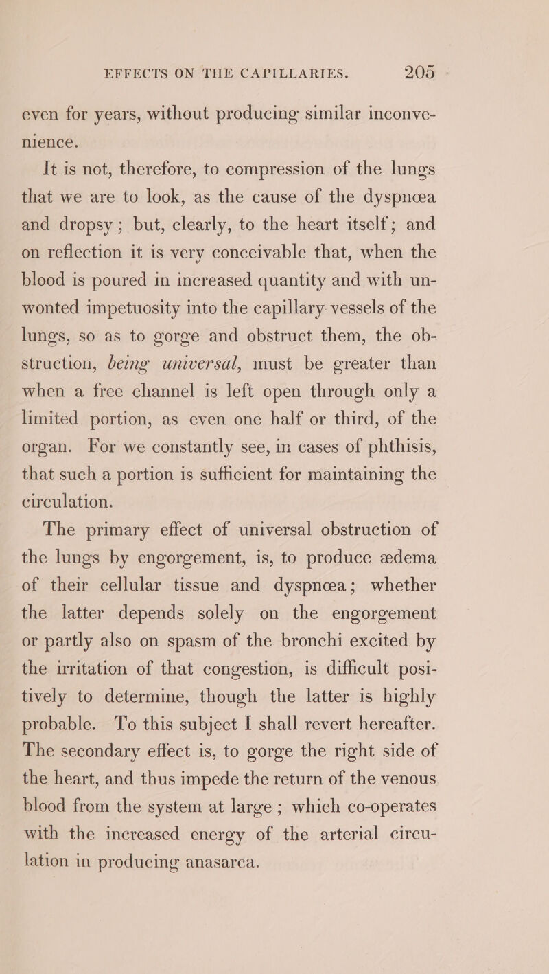 even for years, without producing similar inconve- nience. It is not, therefore, to compression of the lungs that we are to look, as the cause of the dyspncea and dropsy; but, clearly, to the heart itself; and on reflection it is very conceivable that, when the blood is poured in increased quantity and with un- wonted impetuosity into the capillary. vessels of the lungs, so as to gorge and obstruct them, the ob- struction, beg universal, must be greater than when a free channel is left open through only a limited portion, as even one half or third, of the organ. For we constantly see, in cases of phthisis, that such a portion is sufficient for maintaining the circulation. The primary effect of universal obstruction of the lungs by engorgement, is, to produce edema of their cellular tissue and dyspnceea; whether the latter depends solely on the engorgement or partly also on spasm of the bronchi excited by the irritation of that congestion, is difficult posi- tively to determine, though the latter is highly probable. To this subject I shall revert hereafter. The secondary effect is, to gorge the right side of the heart, and thus impede the return of the venous blood from the system at large ; which co-operates with the increased energy of the arterial circu- lation in producing anasarca.