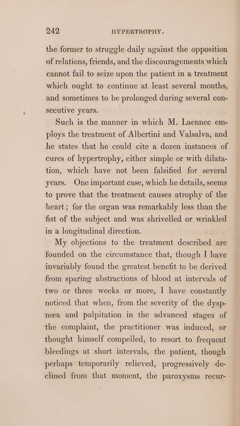 the former to struggle daily against the opposition of relations, friends, and the discouragements which cannot fail to seize upon the patient in a treatment which ought to continue at least several months, and sometimes to be prolonged during several con- secutive years. | Such is the manner in which M. Laennec em- ploys the treatment of Albertini and Valsalva, and he states that he could cite a dozen instances of cures of hypertrophy, either simple or with dilata- tion, which have not been falsified for several years. One important case, which he details, seems to prove that the treatment causes atrophy of the heart; for the organ was remarkably less than the fist of the subject and was shrivelled or wrinkled in a longitudinal direction. My objections to the treatment described are founded on the circumstance that, though I have invariably found the greatest benefit to be derived from sparing abstractions of blood at intervals of two or three weeks or more, | have constantly noticed that when, from the severity of the dysp- neea and palpitation in the advanced stages of the complaint, the practitioner was induced, or thought himself compelled, to resort to frequent bleedings at short intervals, the patient, though perhaps temporarily relieved, progressively de- clined from that moment, the paroxysms recur-