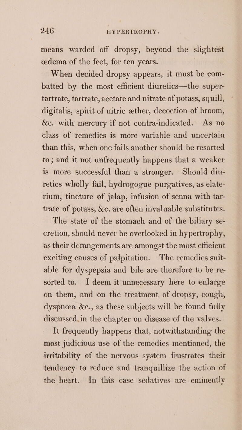 means warded off dropsy, beyond the slightest cedema of the feet, for ten years. When decided dropsy appears, it must be com- batted by the most efficient diuretics—the super- tartrate, tartrate, acetate and nitrate of potass, squill, digitalis, spirit of nitric ether, decoction of broom, &amp;c. with mercury if not contra-indicated. As no class of remedies is more variable and uncertain than this, when one fails another should be resorted to; and it not unfrequently happens that a weaker is more successful than a stronger. Should diu- retics wholly fail, hydrogogue purgatives, as elate- rium, tincture of jalap, infusion of senna with tar- trate of potass, &amp;c. are often invaluable substitutes. The state of the stomach and of the biliary se- cretion, should never be overlooked in hypertrophy, as their derangements are amongst the most efficient exciting causes of palpitation. The remedies suit- able for dyspepsia and bile are therefore to be re- sorted to. I deem it unnecessary here to enlarge on them, and on the treatment of dropsy, cough, dyspneea &amp;¢., as these subjects will be found fully discussed. in the chapter on disease of the valves. It frequently happens that, notwithstanding the most judicious use of the remedies mentioned, the irritability of the nervous system frustrates their tendency to reduce and tranquillize the action of the heart.. In this case sedatives are eminently