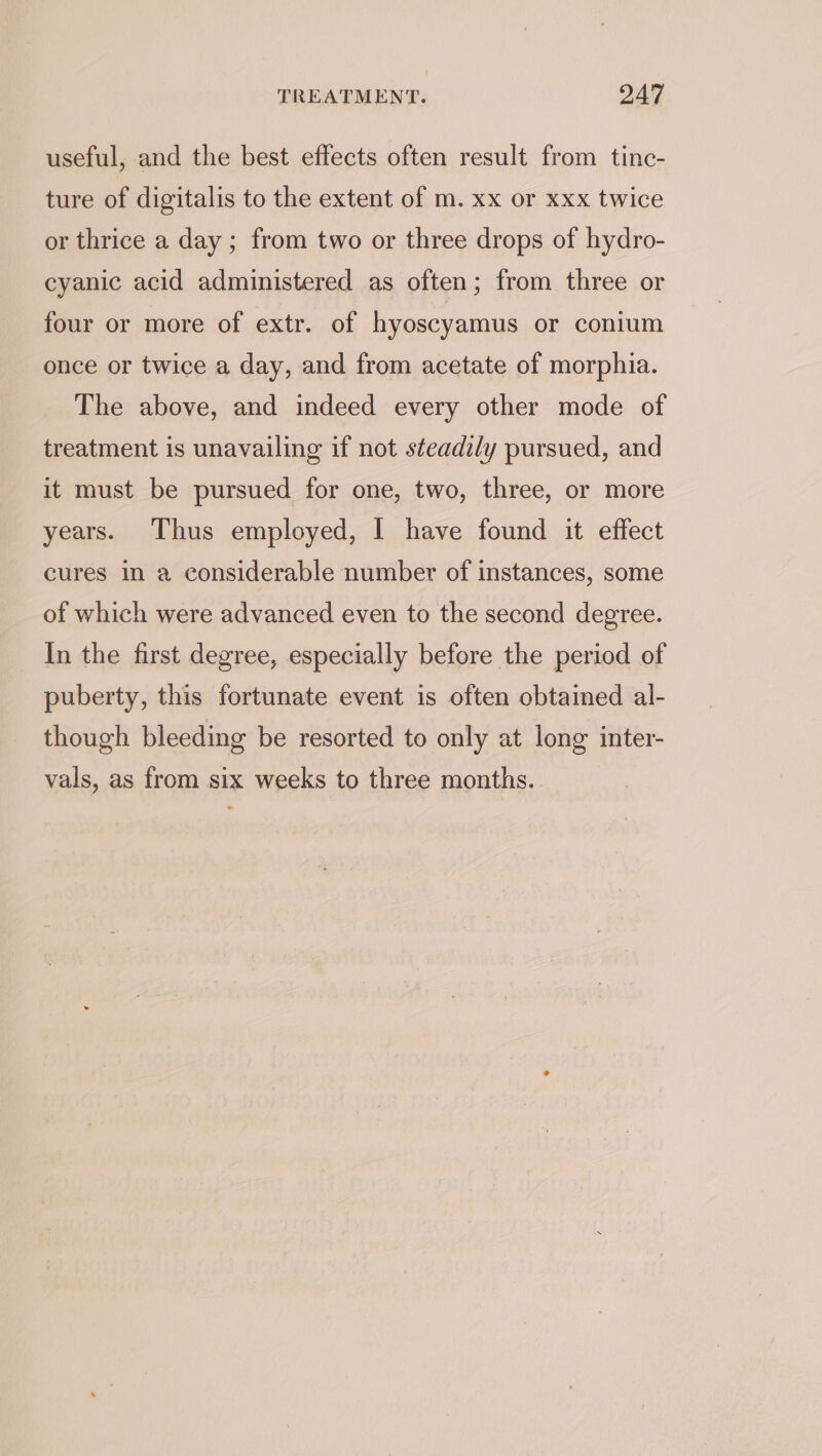 useful, and the best effects often result from tinc- ture of digitalis to the extent of m. xx or xxx twice or thrice a day ; from two or three drops of hydro- cyanic acid administered as often; from three or four or more of extr. of hyoscyamus or conium once or twice a day, and from acetate of morphia. The above, and indeed every other mode of treatment is unavailing if not steadily pursued, and it must be pursued for one, two, three, or more years. Thus employed, I have found it effect cures in a considerable number of instances, some of which were advanced even to the second degree. In the first degree, especially before the period of puberty, this fortunate event is often obtained al- though bleeding be resorted to only at long inter- vals, as from six weeks to three months.