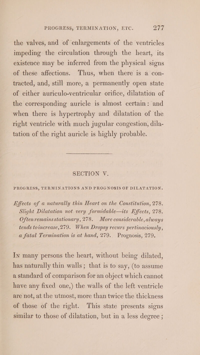 the valves, and of enlargements of the ventricles impeding the circulation through the heart, its existence may be inferred from the physical. signs of these affections. Thus, when there is a con- tracted, and, still more, a permanently open state of either auriculo-ventricular orifice, dilatation of the corresponding auricle is almost certain: and when there is hypertrophy and dilatation of the right ventricle with much jugular congestion, dila- tation of the right auricle is highly probable. SECTION V. PROGRESS, TERMINATIONS AND PROGNOSIS OF DILATATION. iiffects of a naturally thin Heart on the Constitution, 278. Slight Dilatation not very formidable—its Effects, 278. Oftenremains stationary, 278. More considerable, always tends toincrease, 279. When Dropsy recurs pertinaciously, a fatal Termination is at hand, 279. Prognosis, 279. In many persons the heart, without being dilated, has naturally thin walls; that is to say, (to assume a standard of comparison for an object which cannot have any fixed one,) the walls of the left ventricle are not, at the utmost, more than twice the thickness of those of the right. This state presents signs similar to those of dilatation, but in a less degree ;