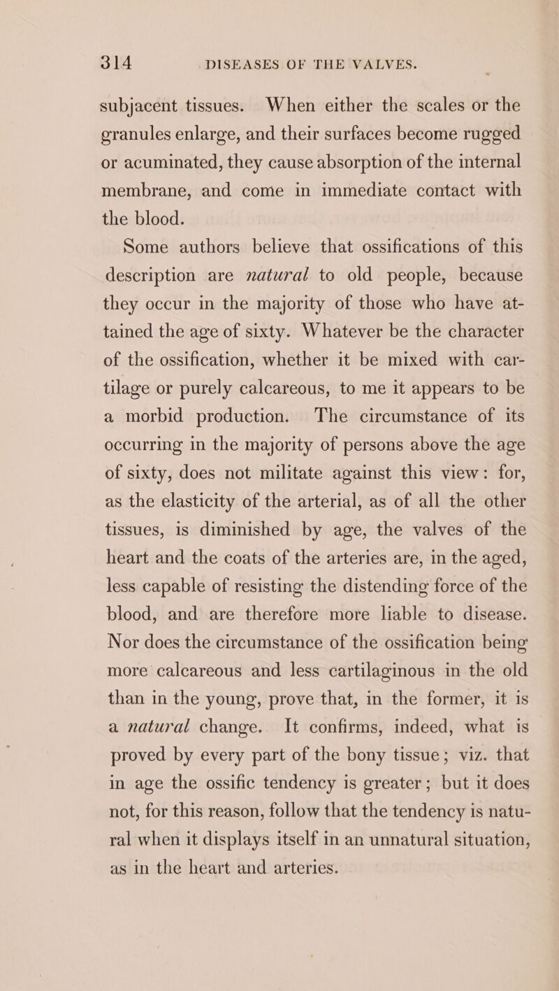 subjacent tissues. When either the scales or the granules enlarge, and their surfaces become rugged or acuminated, they cause absorption of the internal membrane, and come in immediate contact with the blood. Some authors believe that ossifications of this description are natural to old people, because they occur in the majority of those who have at- tained the age of sixty. Whatever be the character of the ossification, whether it be mixed with car- tilage or purely calcareous, to me it appears to be a morbid production. The circumstance of its occurring in the majority of persons above the age of sixty, does not militate against this view: for, as the elasticity of the arterial, as of all the other tissues, is diminished by age, the valves of the heart and the coats of the arteries are, in the aged, less capable of resisting the distending force of the blood, and are therefore more liable to disease. Nor does the circumstance of the ossification being more calcareous and less cartilaginous in the old than in the young, prove that, in the former, it is a natural change. It confirms, indeed, what is proved by every part of the bony tissue; viz. that in age the ossific tendency is greater; but it does not, for this reason, follow that the tendency is natu- ral when it displays itself in an unnatural situation, as in the heart and arteries.