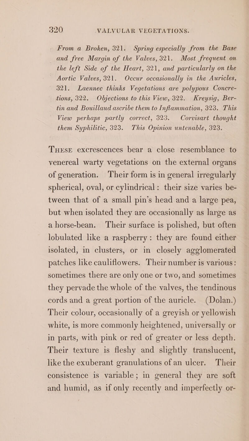 From a Broken, 321. Spring especially from the Base and free Margin of the Valves, 321. Most frequent on the left Side of the Heart, 321, and particularly on the Aortic Valves, 321. Occur occasionally in the Auricles, 321. Laennec thinks Vegetations are polypous Concre- tions, 322. Objections to this View, 322. Kreysig, Ber- tin and Bouillaud ascribe them to Inflammation, 323. This View perhaps partly correct, 323. Corvisart thought them Syphilitic, 323. This Opinion untenable, 323. THESE excrescences bear a close resemblance to venereal warty vegetations on the external organs of generation. Their form is in general irregularly spherical, oval, or cylindrical: their size varies be- tween that of a small pin’s head and a large pea, but when isolated they are occasionally as large as a horse-bean. Their surface is polished, but often lobulated like a raspberry: they are found either isolated, in clusters, or in closely agglomerated patches like cauliflowers. Their number is various: sometimes there are only one or two, and sometimes they pervade the whole of the valves, the tendinous cords and a great portion of the auricle. (Dolan.) Their colour, occasionally of a greyish or yellowish white, is more commonly heightened, universally or in parts, with pink or red of greater or less depth. Their texture is fleshy and slightly translucent, like the exuberant granulations of an ulcer. Their consistence is variable; in general they are soft and humid, as if only recently and imperfectly or-