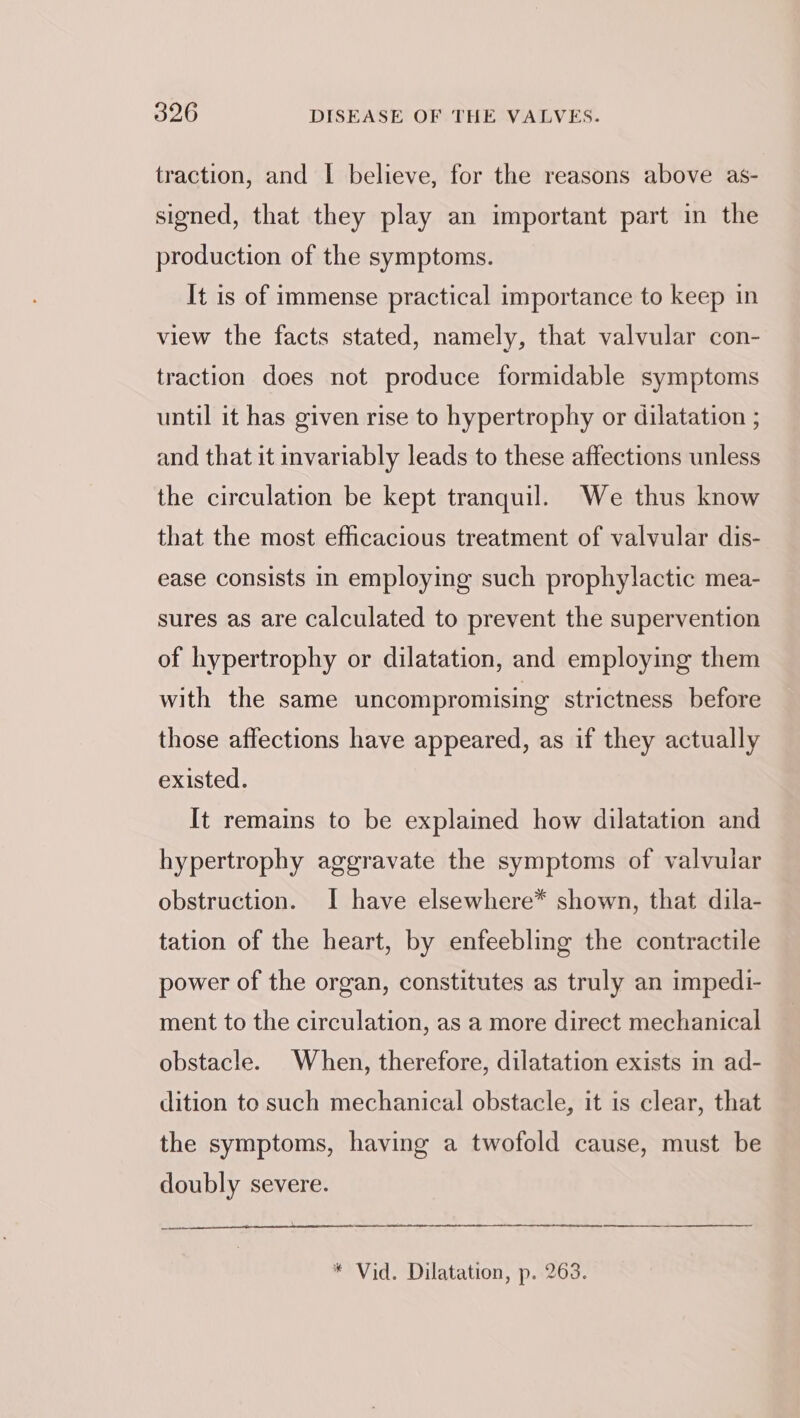 traction, and I believe, for the reasons above as- signed, that they play an important part in the production of the symptoms. It is of immense practical importance to keep in view the facts stated, namely, that valvular con- traction does not produce formidable symptoms until it has given rise to hypertrophy or dilatation ; and that it invariably leads to these affections unless the circulation be kept tranquil. We thus know that the most efficacious treatment of valvular dis- ease consists in employing such prophylactic mea- sures as are calculated to prevent the supervention of hypertrophy or dilatation, and employing them with the same uncompromising strictness before those affections have appeared, as if they actually existed. It remains to be explaimed how dilatation and hypertrophy aggravate the symptoms of valvular obstruction. I have elsewhere* shown, that dila- tation of the heart, by enfeebling the contractile power of the organ, constitutes as truly an impedi- ment to the circulation, as a more direct mechanical obstacle. When, therefore, dilatation exists in ad- dition to such mechanical obstacle, it is clear, that the symptoms, having a twofold cause, must be doubly severe. * Vid. Dilatation, p. 263.