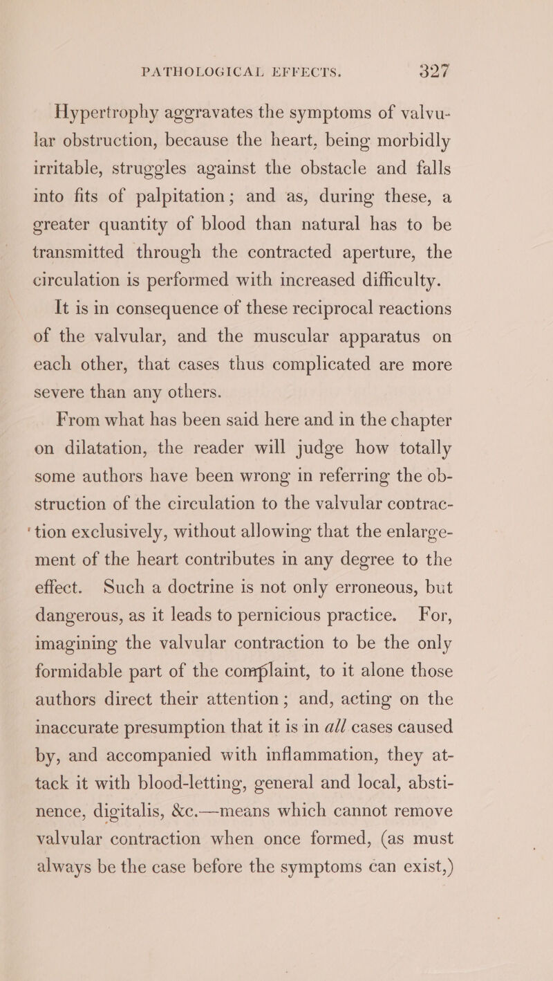 Hypertrophy aggravates the symptoms of valvu- lar obstruction, because the heart, being morbidly irritable, struggles against the obstacle and falls into fits of palpitation; and as, during these, a greater quantity of blood than natural has to be transmitted through the contracted aperture, the circulation is performed with increased difficulty. It is in consequence of these reciprocal reactions of the valvular, and the muscular apparatus on each other, that cases thus complicated are more severe than any others. From what has been said here and in the chapter on dilatation, the reader will judge how totally some authors have been wrong in referring the ob- struction of the circulation to the valvular contrac- ‘tion exclusively, without allowing that the enlarge- ment of the heart contributes in any degree to the effect. Such a doctrine is not only erroneous, but dangerous, as it leads to pernicious practice. For, imagining the valvular contraction to be the only formidable part of the complaint, to it alone those authors direct their attention; and, acting on the inaccurate presumption that it is in a// cases caused by, and accompanied with inflammation, they at- tack it with blood-letting, general and local, absti- nence, digitalis, &amp;c.—means which cannot remove valvular contraction when once formed, (as must always be the case before the symptoms can exist,)