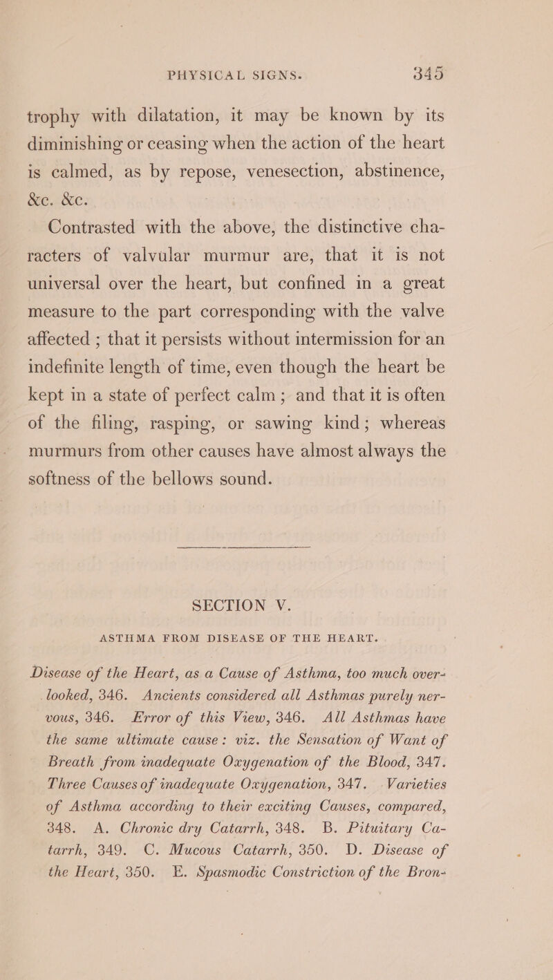 trophy with dilatation, it may be known by its diminishing or ceasing when the action of the heart is calmed, as by repose, venesection, abstinence, &amp;e. &amp;e. Contrasted with the above, the distinctive cha- racters of valvular murmur are, that it is not universal over the heart, but confined in a great measure to the part corresponding with the valve affected ; that it persists without intermission for an indefinite length of time, even though the heart be kept in a state of perfect calm; and that it is often of the filing, rasping, or sawing kind; whereas murmurs from other causes have almost always the softness of the bellows sound. SECTION V. ASTHMA FROM DISEASE OF THE HEART. Disease of the Heart, as a Cause of Asthma, too much over- looked, 346. Ancients considered all Asthmas purely ner- vous, 346. Error of this View, 346. All Asthmas have the same ultimate cause: viz. the Sensation of Want of Breath from inadequate Oxygenation of the Blood, 347. Three Causes of inadequate Oxygenation, 347. Varieties of Asthma according to their exciting Causes, compared, 348. &lt;A. Chronic dry Catarrh, 348. B. Pituitary Ca- tarrh, 349. C. Mucous Catarrh, 350. D. Disease of the Heart, 350. E. Spasmodic Constriction of the Bron-