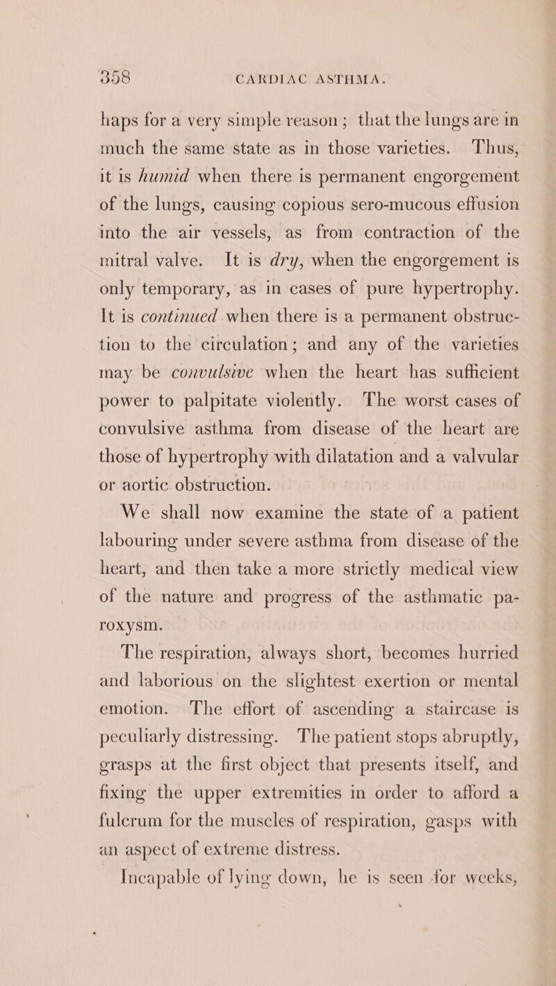 haps for a very simple reason; that the lungs are in much the same state as in those varieties. Thus, it is humid when there is permanent engorgement of the lungs, causing copious sero-mucous effusion into the air vessels, as from contraction of the mitral valve. It is dry, when the engorgement is only temporary, as in cases of pure hypertrophy. It is continued when there is a permanent obstruc- tion to the circulation; and any of the varieties may be convulsive when the heart has sufficient power to palpitate violently. The worst cases of convulsive asthma from disease of the heart are those of hypertrophy with dilatation and a valvular or aortic obstruction. We shall now examine the state of a patient labouring under severe asthma from disease of the heart, and then take a more strictly medical view of the nature and progress of the asthmatic pa- roxysm. The respiration, always short, becomes hurried and laborious on the slightest exertion or mental emotion. The effort of ascending a staircase is peculiarly distressing. The patient stops abruptly, grasps at the first object that presents itself, and fixing the upper extremities in order to afford a fulcrum for the muscles of respiration, gasps with an aspect of extreme distress. Incapable of lying down, he is seen for weeks,