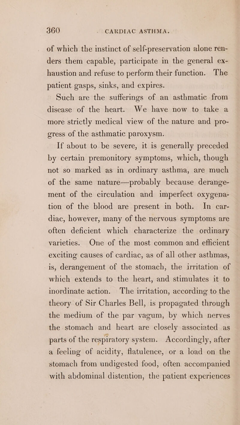 of which the instinct of self-preservation alone ren- ders them capable, participate in the general ex- haustion and refuse to perform their function. The patient. gasps, sinks, and expires. Such are the sufferings of an asthmatic from disease of the heart. We have now to take a more strictly medical view of the nature and pro- gress of the asthmatic paroxysm. If about to be severe, it is cenerally preceded by certain premonitory symptoms, which, though not so marked as in ordinary asthma, are much of the same nature—probably because derange- ment of the circulation and imperfect oxygena- tion of the blood are present in both. In car- diac, however, many of the nervous symptoms are often deficient which characterize the ordinary varieties. One of the most common and efficient exciting causes of cardiac, as of all other asthmas, is, derangement of the stomach, the irritation of which extends to the heart, and stimulates it to inordinate action. The irritation, according to the theory of Sir Charles Bell, is propagated through the medium of the par vagum, by which nerves the stomach and heart are closely associated as parts of the respiratory system. Accordingly, after a feeling of acidity, flatulence, or a load on the stomach from undigested food, often accompanied with abdominal distention, the patient experiences