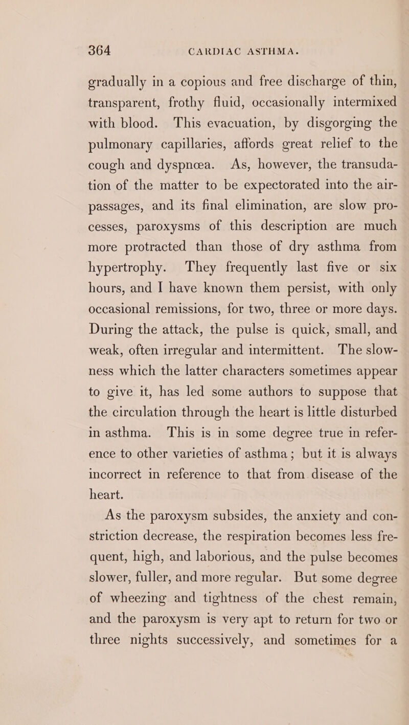 gradually in a copious and free discharge of thin, transparent, frothy fluid, occasionally intermixed with blood. This evacuation, by disgorging the pulmonary capillaries, affords great relief to the cough and dyspnea. As, however, the transuda- tion of the matter to be expectorated into the aur- passages, and its final elimination, are slow pro- cesses, paroxysms of this description are much more protracted than those of dry asthma from hypertrophy. They frequently last five or six hours, and I have known them persist, with only occasional remissions, for two, three or more days. During the attack, the pulse is quick, small, and weak, often irregular and intermittent. The slow- ness which the latter characters sometimes appear to give it, has led some authors to suppose that the circulation through the heart is little disturbed in asthma. This is in some degree true in refer- ence to other varieties of asthma; but it is always incorrect in reference to that from disease of the heart. As the paroxysm subsides, the anxiety and con- striction decrease, the respiration becomes less fre- quent, high, and laborious, and the pulse becomes slower, fuller, and more regular. But some degree of wheezing and tightness of the chest remain, and the paroxysm is very apt to return for two or three nights successively, and sometimes for a