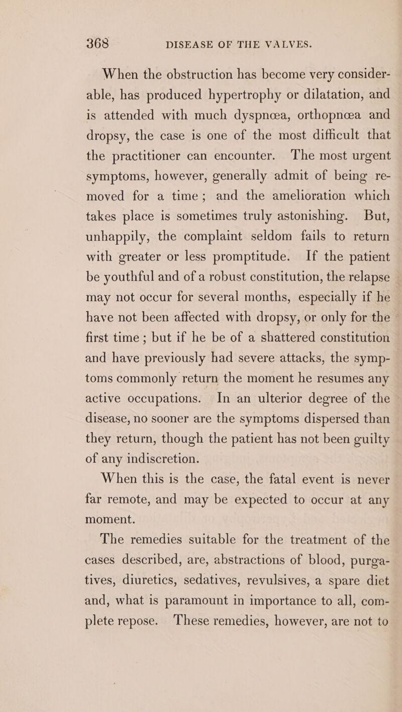 When the obstruction has become very consider- able, has produced hypertrophy or dilatation, and is attended with much dyspneea, orthopncea and dropsy, the case is one of the most difficult that the practitioner can encounter. The most urgent symptoms, however, generally admit of being re- moved for a time; and the amelioration which takes place is sometimes truly astonishing. But, unhappily, the complaint seldom fails to return with greater or less promptitude. If the patient be youthful and of a robust constitution, the relapse may not occur for several months, especially if he have not been affected with dropsy, or only for the © first time ; but if he be of a shattered constitution and have previously had severe attacks, the symp- toms commonly return the moment he resumes any active occupations. In an ulterior degree of the | disease, no sooner are the symptoms dispersed than they return, though the patient has not been guilty of any indiscretion. When this is the case, the fatal event is never far remote, and may be expected to occur at any moment. The remedies suitable for the treatment of the cases described, are, abstractions of blood, purga- tives, diuretics, sedatives, revulsives, a spare diet and, what is paramount in importance to all, com- plete repose. These remedies, however, are not to