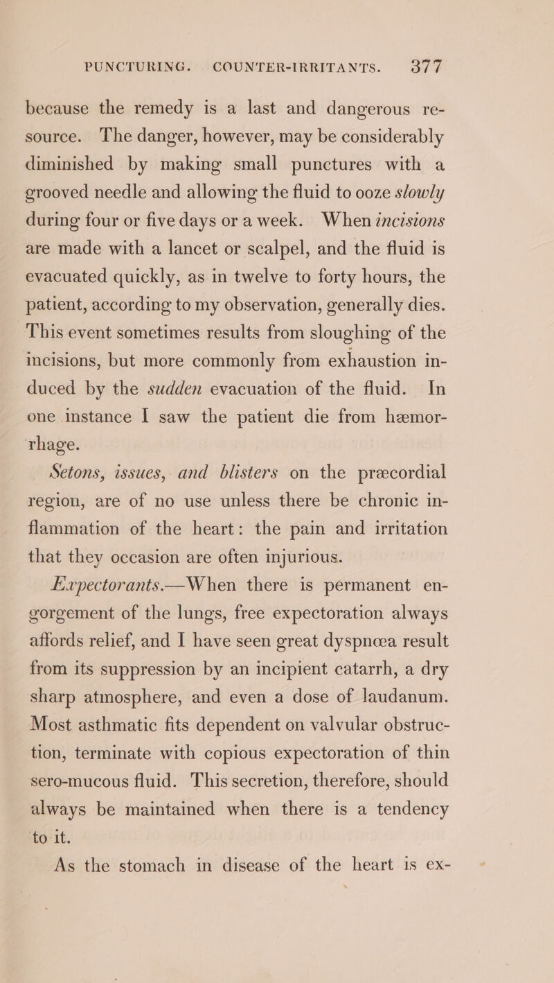 PUNCTURING. COUNTER-IRRITANTS. Sie because the remedy is a last and dangerous re- source. The danger, however, may be considerably diminished by making small punctures with a erooved needle and allowing the fluid to ooze slowly during four or five days or a week. When zncisions are made with a lancet or scalpel, and the fluid is evacuated quickly, as in twelve to forty hours, the patient, according to my observation, generally dies. This event sometimes results from sloughing of the incisions, but more commonly from exhaustion in- duced by the sudden evacuation of the fluid. In one Instance | saw the patient die from heemor- rhage. Setons, issues, and blisters on the preecordial region, are of no use unless there be chronic in- flammation of the heart: the pain and irritation that they occasion are often injurious. Expectorants.—When there is permanent en- gorgement of the lungs, free expectoration always affords relief, and I have seen great dyspneea result from its suppression by an incipient catarrh, a dry sharp atmosphere, and even a dose of laudanum. Most asthmatic fits dependent on valvular obstruc- tion, terminate with copious expectoration of thin sero-mucous fluid. This secretion, therefore, should always be maintained when there is a tendency er it. As the stomach in disease of the heart is ex-