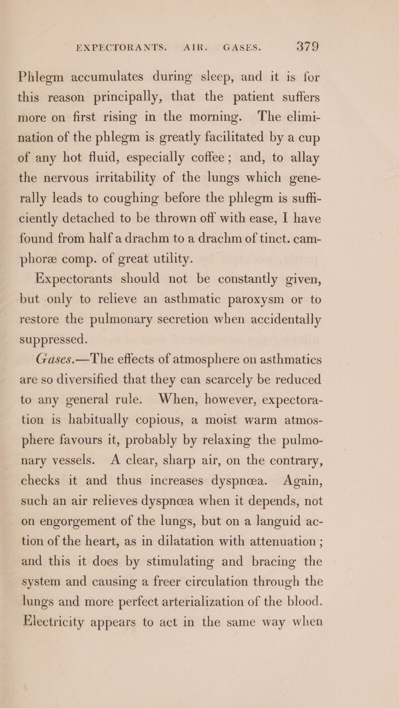 Phlegm accumulates during sleep, and it is for this reason principally, that the patient suffers more on first rising in the morning. The elimi- nation of the phlegm is greatly facilitated by a cup of any hot fluid, especially coffee; and, to allay the nervous irritability of the lungs which gene- rally leads to coughing before the phlegm is suffi- ciently detached to be thrown off with ease, I have found from half a drachm to a drachm of tinct. cam- phoree comp. of great utility. Expectorants should not be constantly given, but only to relieve an asthmatic paroxysm or to restore the pulmonary secretion when accidentally suppressed. Gases.—The effects of atmosphere on asthmatics are so diversified that they can scarcely be reduced to any general rule. When, however, expectora- tion is habitually copious, a moist warm atmos- phere favours it, probably by relaxing the pulmo- nary vessels. A clear, sharp air, on the contrary, checks it and thus increases dyspnea. Again, such an air relieves dyspnoea when it depends, not on engorgement of the lungs, but on a languid ac- tion of the heart, as in dilatation with attenuation ; and this it does by stimulating and bracing the system and causing a freer circulation through the lungs and more perfect arterialization of the blood. Electricity appears to act in the same way when