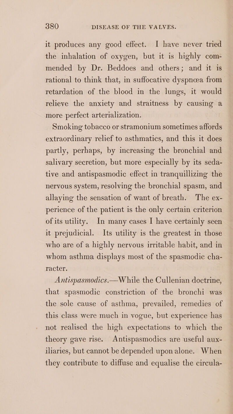 it produces any good effect. I have never tried the inhalation of oxygen, but it is highly com- mended by Dr. Beddoes and others; and it is rational to think that, in suffocative dyspnoea from retardation of the blood in the lungs, it would relieve the anxiety and straitness by causing a more perfect arterialization. Smoking tobacco or stramonium sometimes affords extraordinary relief to asthmatics, and this it does partly, perhaps, by increasing the bronchial and salivary secretion, but more especially by its seda- tive and antispasmodic effect in tranquillizing the nervous system, resolving the bronchial spasm, and allaying the sensation of want of breath. The ex- perience of the patient is the only certain criterion of its utility. In many cases I have certainly seen it prejudicial. Its utility is the greatest in those who are of a highly nervous irritable habit, and in whom asthma displays most of the spasmodic cha- racter. Antispasmodics.—W hile the Cullenian doctrine, that spasmodic constriction of the bronchi was the sole cause of asthma, prevailed, remedies of this class were much in vogue, but experience has not realised the high expectations to which the theory gave rise. Antispasmodics are useful aux- iliaries, but cannot be depended upon alone. When they contribute to diffuse and equalise the circula-