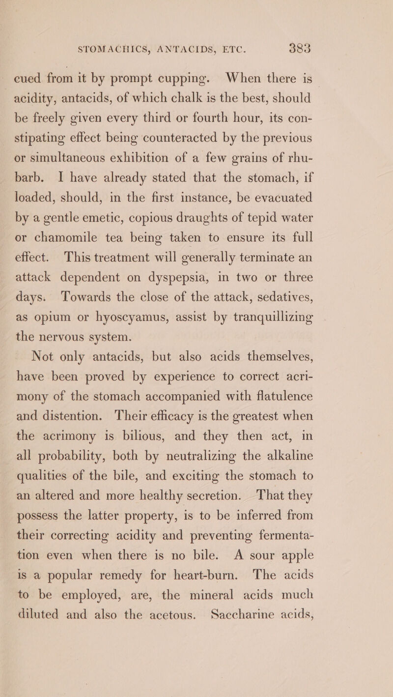 cued from it by prompt cupping. When there is_ : acidity, antacids, of which chalk is the best, should be freely given every third or fourth hour, its con- stipating effect being counteracted by the previous or simultaneous exhibition of a few grains of rhu- barb. I have already stated that the stomach, if loaded, should, in the first instance, be evacuated by a gentle emetic, copious draughts of tepid water or chamomile tea being taken to ensure its full effect. This treatment will generally terminate an attack dependent on dyspepsia, in two or three days. Towards the close of the attack, sedatives, as opium or hyoscyamus, assist by tranquilizing the nervous system. Not only antacids, but also acids themselves, have been proved by experience to correct acri- mony of the stomach accompanied with flatulence and distention. Their efficacy is the greatest when the acrimony is bilious, and they then act, in all probability, both by neutralizing the alkaline qualities of the bile, and exciting the stomach to an altered and more healthy secretion. That they possess the latter property, is to be inferred from their correcting acidity and preventing fermenta- tion even when there is no bile. A sour apple is a popular remedy for heart-burn. The acids to be employed, are, the mineral acids much diluted and also the acetous. Saccharine acids,
