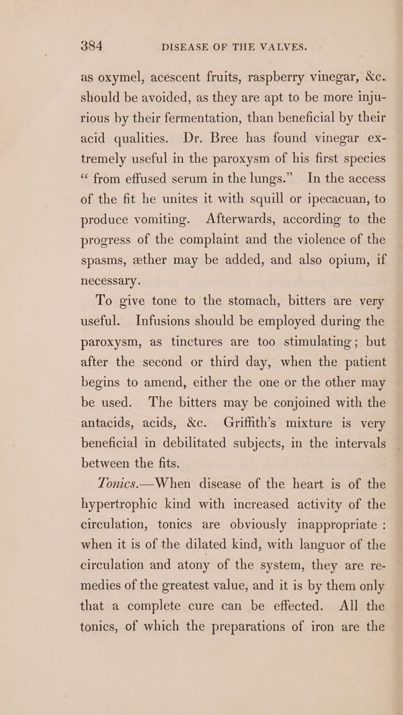 as oxymel, acescent fruits, raspberry vinegar, &amp;c. should be avoided, as they are apt to be more inju- rious by their fermentation, than beneficial by their acid qualities. Dr. Bree has found vinegar ex- tremely useful in the paroxysm of his first species “‘ from effused serum in the lungs.” In the access of the fit he unites it with squill or ipecacuan, to produce vomiting. Afterwards, according to the progress of the complaint and the violence of the spasms, ether may be added, and also opium, if necessary. To give tone to the stomach, bitters are very useful. Infusions should be employed during the paroxysm, as tinctures are too stimulating; but after the second or third day, when the patient begins to amend, either the one or the other may be used. The bitters may be conjoined with the antacids, acids, &amp;c. Grifhth’s mixture is very beneficial in debilitated subjects, in the intervals between the fits. Tonics.—When disease of the heart is of the hypertrophic kind with increased activity of the circulation, tonics are obviously inappropriate : when it is of the dilated kind, with languor of the circulation and atony of the system, they are re- medies of the greatest value, and it is by them only that a complete cure can be effected. All the tonics, of which the preparations of iron are the