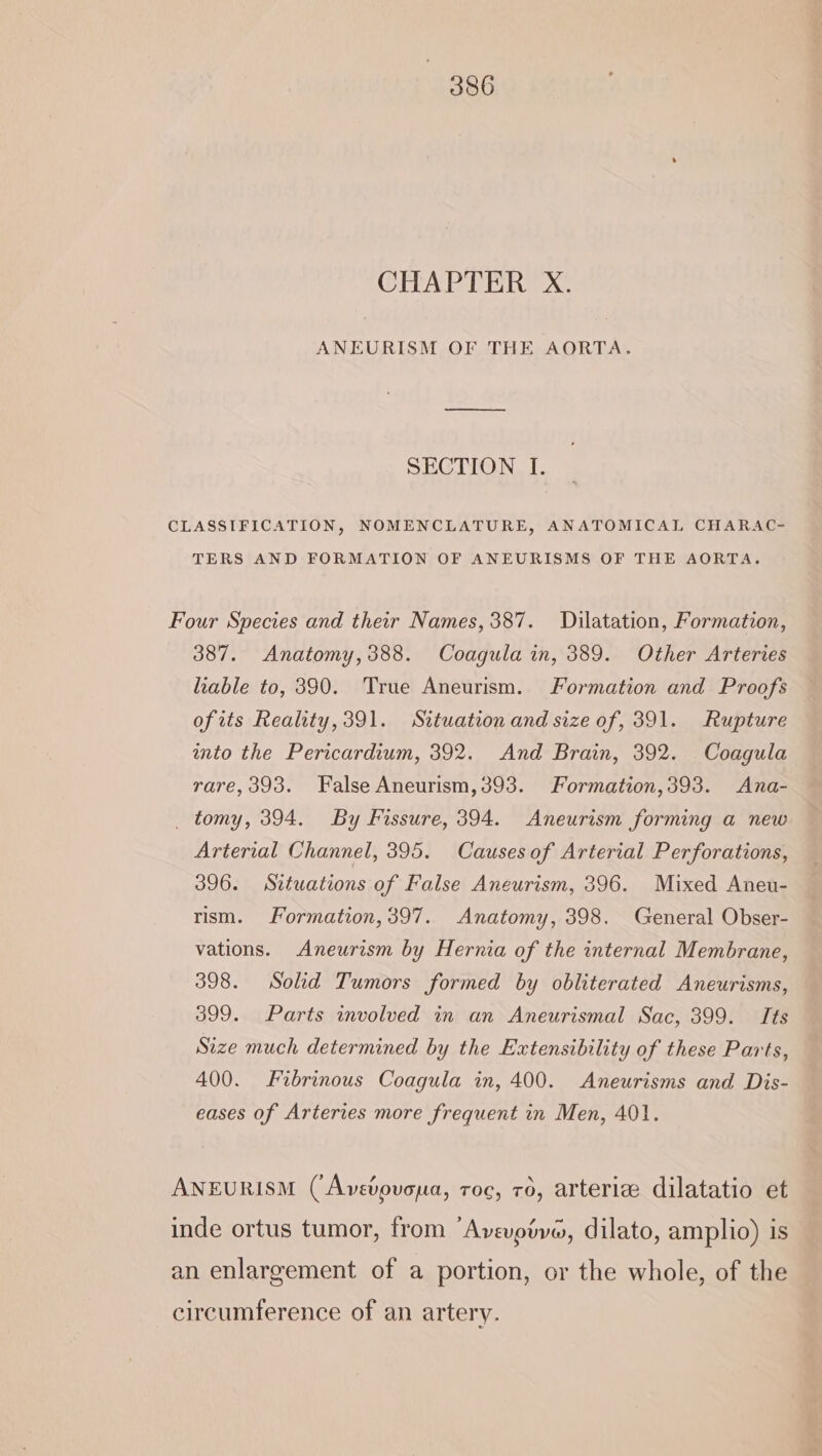 CHAPTER X. ANEURISM OF THE AORTA. SECTION I. CLASSIFICATION, NOMENCLATURE, ANATOMICAL CHARAC- TERS AND FORMATION OF ANEURISMS OF THE AORTA. Four Species and ther Names, 387. Dilatation, Formation, 387. Anatomy,388. Coagula in, 389. Other Arteries liable to, 390. True Aneurism. Formation and Proofs ofits Reality, 391. Situation and size of, 391. Rupture wnto the Pericardium, 392. And Brain, 392. Coagula rare,393. False Aneurism,393. Formation,393. Ana- _ tomy, 394. By Fissure, 394. Aneurism forming a new Arterial Channel, 395. Causesof Arterial Perforations, 396. Situations of False Aneurism, 396. Mixed Aneu- rism. Formation, 397. Anatomy, 398. General Obser- vations. Aneurism by Hernia of the internal Membrane, 398. Solid Tumors formed by obliterated Aneurisms, 399. Parts involved in an Aneurismal Sac, 399. Its Size much determined by the Extensibility of these Parts, 400. Fibrinous Coagula in, 400. Aneurisms and Dis- eases of Arteries more frequent in Men, 401. ANEURISM (‘Avevouona, roc, 76, arteriz dilatatio et inde ortus tumor, from ‘Avevoive, dilato, amplio) is an enlargement of a portion, or the whole, of the circumference of an artery.