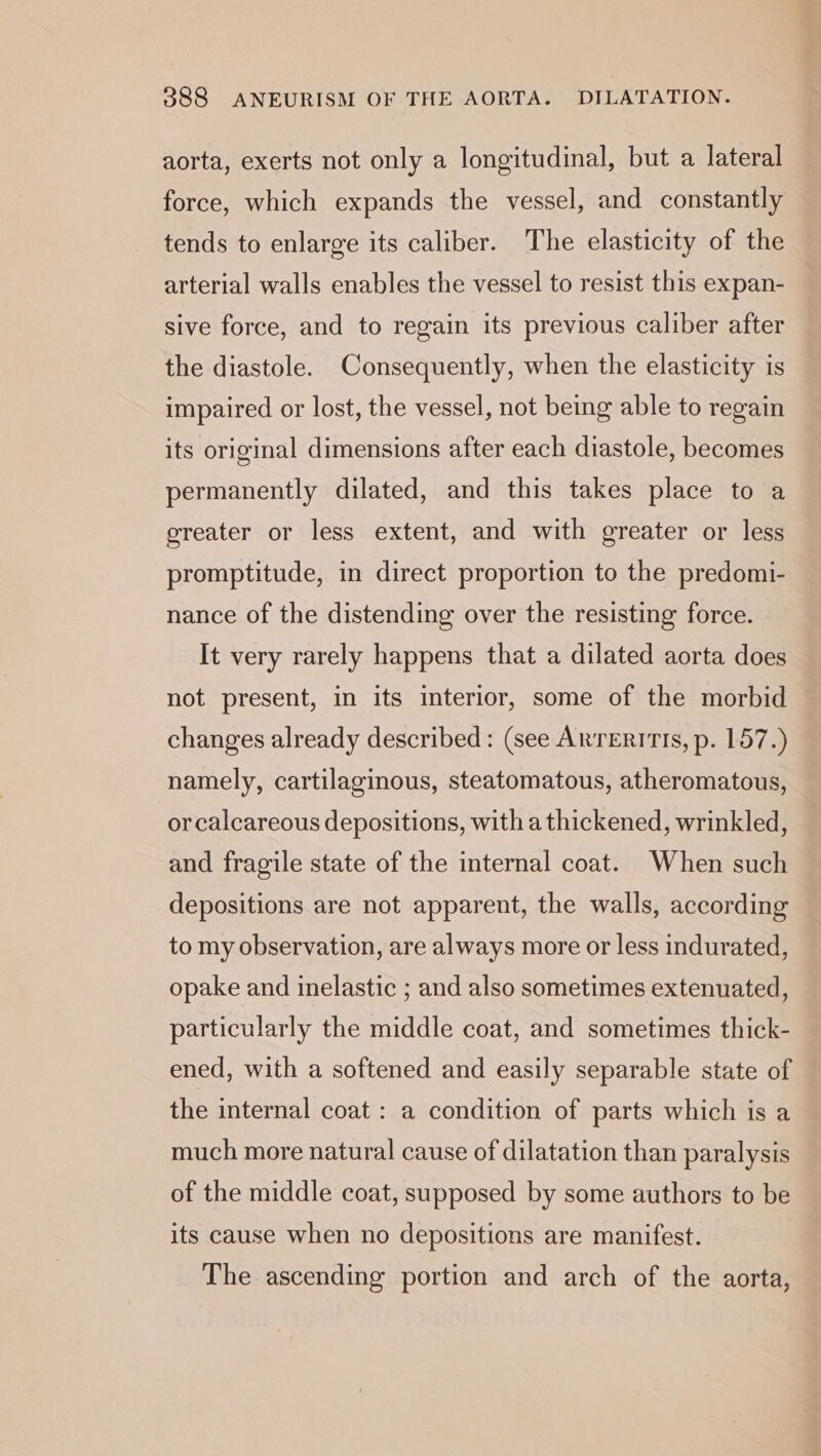 aorta, exerts not only a longitudinal, but a lateral force, which expands the vessel, and constantly tends to enlarge its caliber. The elasticity of the arterial walls enables the vessel to resist this expan- sive force, and to regain its previous caliber after the diastole. Consequently, when the elasticity is impaired or lost, the vessel, not being able to regain its original dimensions after each diastole, becomes permanently dilated, and this takes place to a greater or less extent, and with greater or less promptitude, in direct proportion to the predomi- nance of the distending over the resisting force. It very rarely happens that a dilated aorta does not present, in its interior, some of the morbid changes already described: (see ARTERITIS, p. 157.) namely, cartilaginous, steatomatous, atheromatous, or calcareous depositions, with a thickened, wrinkled, and fragile state of the internal coat. When such depositions are not apparent, the walls, according to my observation, are always more or less indurated, opake and inelastic ; and also sometimes extenuated, particularly the middle coat, and sometimes thick- ened, with a softened and easily separable state of the internal coat: a condition of parts which is a much more natural cause of dilatation than paralysis of the middle coat, supposed by some authors to be its cause when no depositions are manifest. The ascending portion and arch of the aorta,