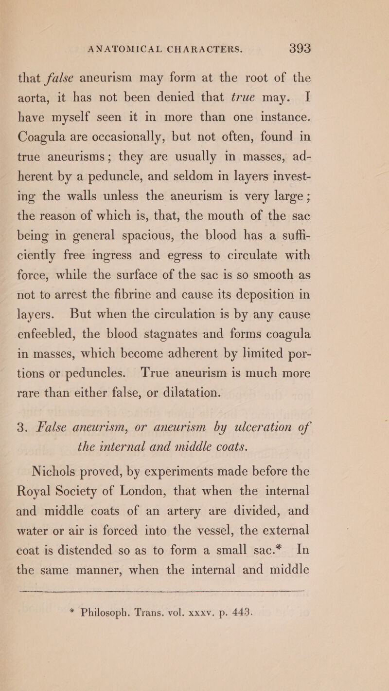 that false aneurism may form at the root of the aorta, it has not been denied that true may. I have myself seen it in more than one instance. Coagula are occasionally, but not often, found in true aneurisms; they are usually in masses, ad- herent by a peduncle, and seldom in layers invest- ing the walls unless the aneurism is very large ; the reason of which is, that, the mouth of the sac being in general spacious, the blood has a sufh- ciently free ingress and egress to circulate with force, while the surface of the sac is so smooth as not to arrest the fibrine and cause its deposition in layers. But when the circulation is by any cause enfeebled, the blood stagnates and forms coagula in masses, which become adherent by limited por- tions or peduncles. True aneurism is much more rare than either false, or dilatation. 3. False aneurism, or aneurism by ulceration of the internal and middle coats. Nichols proved, by experiments made before the Royal Society of London, that when the internal and middle coats of an artery are divided, and water or air is forced into the vessel, the external coat is distended so as to form a small sac.* In the same manner, when the internal and middle * Philosoph. Trans. vol. xxxv. p. 443.