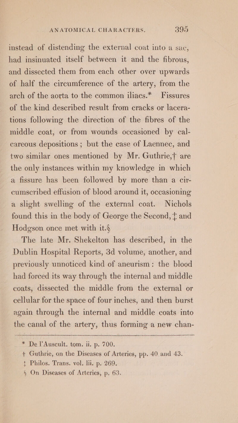 instead of distending the external coat into a sac, had insinuated itself between it and the fibrous, and dissected them from each other over upwards of half the circumference of the artery, from the arch of the aorta to the common iliacs.* Fissures of the kind described result from cracks or lacera- tions following the direction of the fibres of the middle coat, or from wounds occasioned by cal- careous depositions ; but the case of Laennec, and two similar ones mentioned by Mr. Guthrie,} are the only instances within my knowledge in which a fissure has been followed by more than a cir- cumscribed effusion of blood around it, occasioning a slight swelling of the external coat. Nichols found this in the body of George the Second, f and Hodgson once met with it.§ The late Mr. Shekelton has described, in the Dublin Hospital Reports, 3d volume, another, and previously unnoticed kind of aneurism: the blood had forced its way through the internal and middle coats, dissected the middle from the external or cellular for the space of four inches, and then burst again through the internal and middle coats into the canal of the artery, thus forming a new chan- * De l’Auscult. tom. u. p. 700. + Guthrie, on the Diseases of Arteries, pp. 40 and 43. t Philos. Trans. vol. li. p. 269.