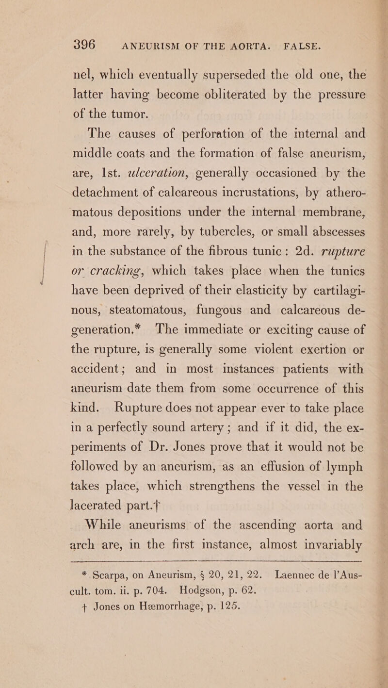 nel, which eventually superseded the old one, the latter having become obliterated by the pressure of the tumor. The causes of perforation of the internal and middle coats and the formation of false aneurism, are, Ist. wlceration, generally occasioned by the detachment of calcareous incrustations, by athero- matous depositions under the internal membrane, and, more rarely, by tubercles, or small abscesses in the substance of the fibrous tunic: 2d. rupture or cracking, which takes place when the tunics have been deprived of their elasticity by cartilagi- nous, steatomatous, fungous and calcareous de- generation.* The immediate or exciting cause of the rupture, is generally some violent exertion or accident; and in most instances patients with aneurism date them from some occurrence of this kind. Rupture does not appear ever to take place in a perfectly sound artery ; and if it did, the ex- periments of Dr. Jones prove that it would not be followed by an aneurism, as an effusion of lymph takes place, which strengthens the vessel in the lacerated part. While aneurisms of the ascending aorta and arch are, in the first instance, almost invariably * Scarpa, on Aneurism, § 20, 21, 22. Laennec de 1|’Aus- cult. tom. ii. p. 704. Hodgson, p. 62. + Jones on Hemorrhage, p. 125.