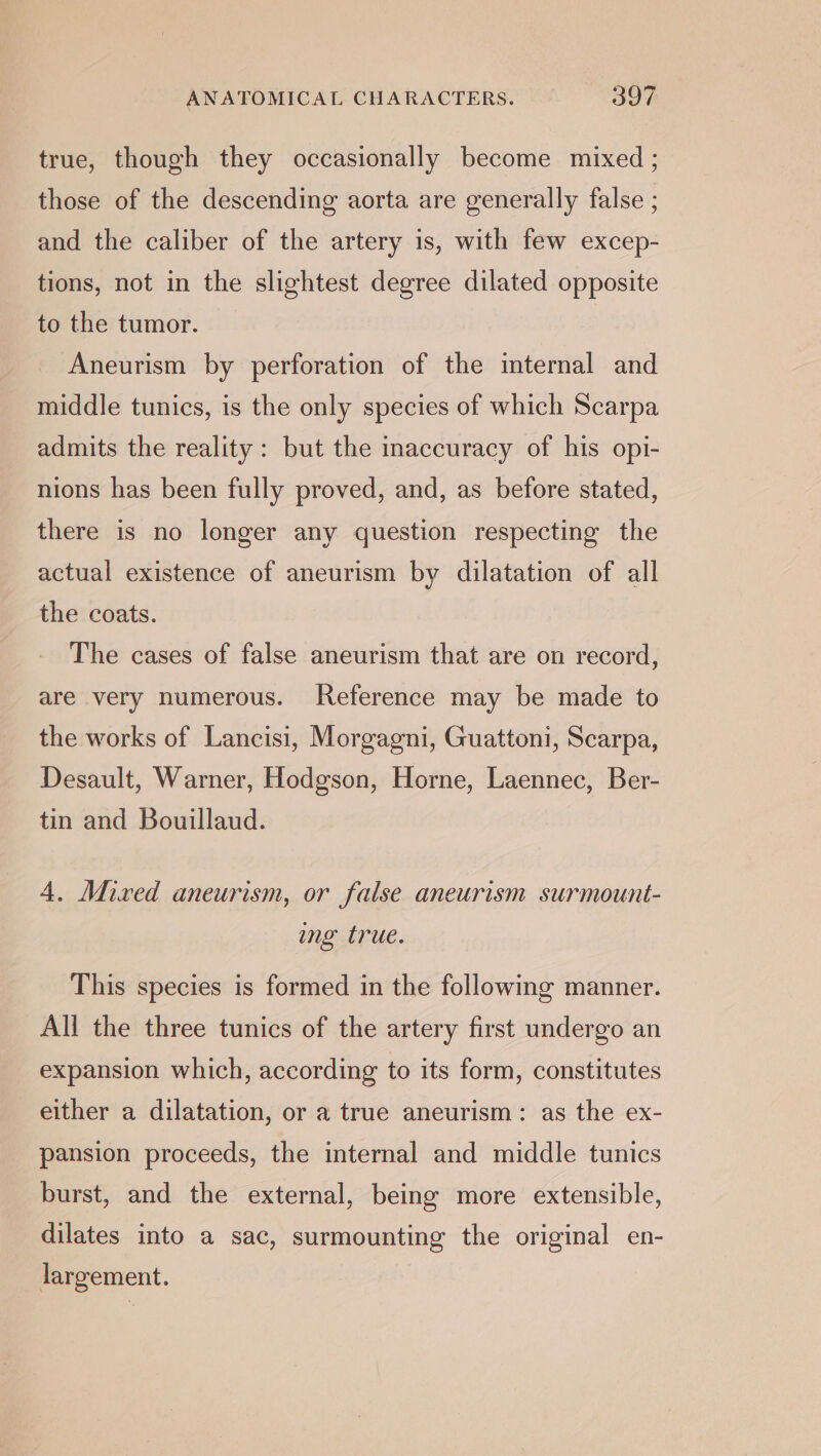 \ true, though they occasionally become mixed ; those of the descending aorta are generally false ; and the caliber of the artery is, with few excep- tions, not in the slightest degree dilated opposite to the tumor. Aneurism by perforation of the internal and middle tunics, is the only species of which Scarpa admits the reality: but the inaccuracy of his opt- nions has been fully proved, and, as before stated, there is no longer any question respecting the actual existence of aneurism by dilatation of all the coats. The cases of false aneurism that are on record, are very numerous. Reference may be made to the works of Lancisi, Morgagni, Guattoni, Scarpa, Desault, Warner, Hodgson, Horne, Laennec, Ber- tin and Bouillaud. 4. Mived aneurism, or false aneurism surmount- ing true. This species is formed in the following manner. All the three tunics of the artery first undergo an expansion which, according to its form, constitutes either a dilatation, or a true aneurism: as the ex- pansion proceeds, the internal and middle tunics burst, and the external, being more extensible, dilates into a sac, surmounting the original en- largement.