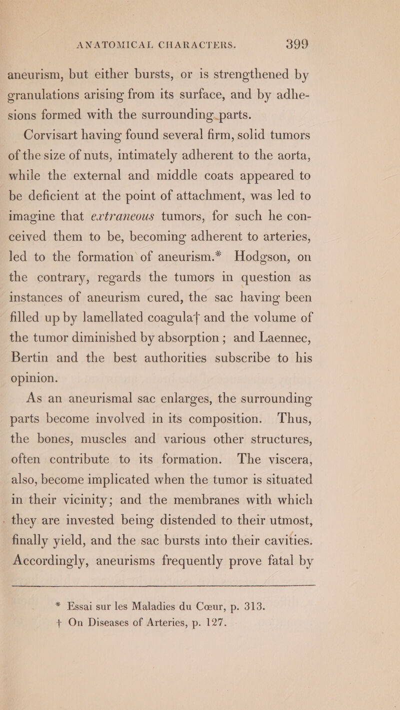 aneurism, but either bursts, or is strengthened by granulations arising from its surface, and by adhe- sions formed with the surrounding parts. Corvisart having found several firm, solid tumors of the size of nuts, intimately adherent to the aorta, while the external and middle coats appeared to be deficient at the point of attachment, was led to imagine that ertraneous tumors, for such he con- ceived them to be, becoming adherent to arteries, led to the formation of aneurism.* Hodgson, on the contrary, regards the tumors in question as instances of aneurism cured, the sac having been filled up by lamellated coagulat and the volume of the tumor diminished by absorption ; and Laennec, Bertin and the best authorities subscribe to his opinion. As an aneurismal sac enlarges, the surrounding parts become involved in its composition. Thus, the bones, muscles and various other structures, often contribute to its formation. The viscera, also, become implicated when the tumor is situated in their vicinity; and the membranes with which - they are invested being distended to their utmost, finally yield, and the sac bursts into their cavities. Accordingly, aneurisms frequently prove fatal by * Essai sur les Maladies du Coeur, p. 313.