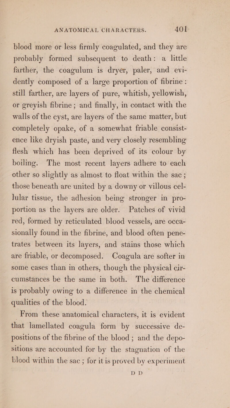 blood more or less firmly coagulated, and they are probably formed subsequent to death: a little farther, the coagulum is dryer, paler, and evi- dently composed of a large proportion of fibrine : still farther, are layers of pure, whitish, yellowish, or greyish fibrine; and finally, in contact with the walls of the cyst, are layers of the same matter, but completely opake, of a somewhat friable consist- ence like dryish paste, and very closely resembling flesh which has been deprived of its colour by boiling. The most recent layers adhere to each other so slightly as almost to float within the sac ; those beneath are united by a downy or villous cel- lular tissue, the adhesion being stronger in pro- portion as the layers are older. Patches of vivid red, formed by reticulated blood vessels, are occa- sionally found in the fibrine, and blood often pene- trates between its layers, and stains those which are friable, or decomposed. Coagula are softer in some cases than in others, though the physical cir- cumstances be the same in both. The difference is probably owing to a difference in the chemical qualities of the blood. From these anatomical characters, it is evident that lamellated coagula form by successive de- positions of the fibrine of the blood ; and the depo- sitions are accounted for by the stagnation of the blood within the sac ; for it is proved by experiment a)