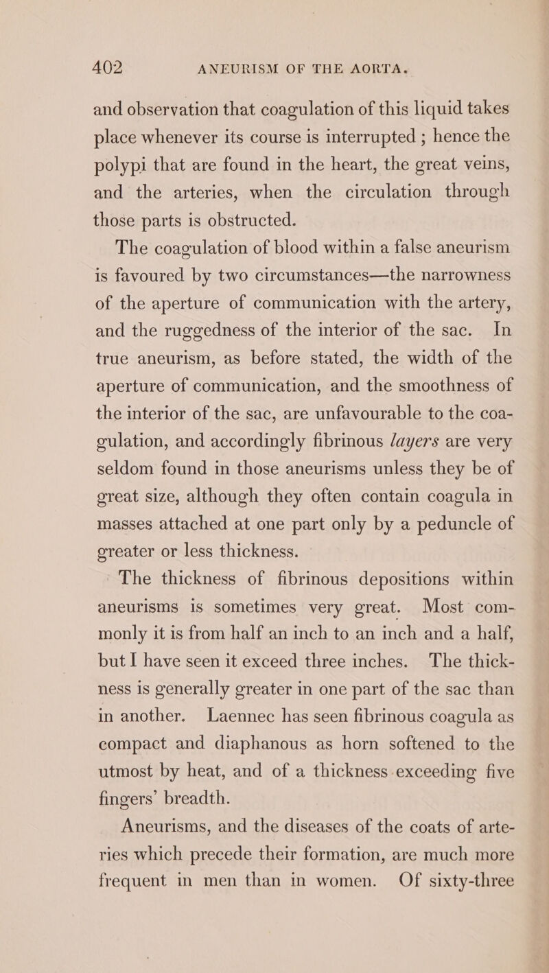 and observation that coagulation of this liquid takes place whenever its course is interrupted ; hence the polypi that are found in the heart, the great veins, and the arteries, when the circulation through those parts is obstructed. The coagulation of blood within a false aneurism is favoured by two circumstances—the narrowness of the aperture of communication with the artery, and the ruggedness of the interior of the sac. In true aneurism, as before stated, the width of the aperture of communication, and the smoothness of the interior of the sac, are unfavourable to the coa- gulation, and accordingly fibrinous /ayers are very seldom found in those aneurisms unless they be of great size, although they often contain coagula in masses attached at one part only by a peduncle of greater or less thickness. ~The thickness of fibrinous depositions within aneurisms is sometimes very great. Most com- monly it is from half an inch to an inch and a half, but I have seen it exceed three inches. The thick- ness is generally greater in one part of the sac than in another. Laennec has seen fibrinous coagula as compact and diaphanous as horn softened to the utmost by heat, and of a thickness exceeding five fingers’ breadth. Aneurisms, and the diseases of the coats of arte- ries which precede their formation, are much more frequent in men than in women. Of sixty-three