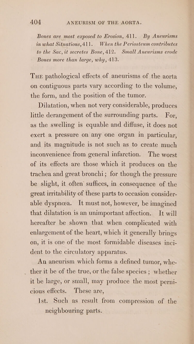 Bones are most exposed to Erosion, 411. By Aneurisms in what Situations,411. When the Periosteum contributes to the Sac, it secretes Bone, 412. Small Aneurisms erode Bones more than large, why, 413. Tue pathological effects of aneurisms of the aorta on contiguous parts vary according to the volume, the form, and the position of the tumor. Dilatation, when not very considerable, produces little derangement of the surrounding parts. For, as the swelling is equable and diffuse, it does not exert a pressure on any one organ in particular, and its magnitude is not such as to create much inconvenience from general infarction. The worst of its effects are those which it produces on the trachea and great bronchi; for though the pressure be slight, it often suffices, in consequence of the great irritability of these parts to occasion consider- able dyspncea. It must not, however, be imagined that dilatation is an unimportant affection. It will hereafter be shown that when complicated with enlargement of the heart, which it generally brings on, It is one of the most formidable diseases inci- dent to the circulatory apparatus. An aneurism which forms a defined tumor, whe- _ ther it be of the true, or the false species ; whether it be large, or small, may produce the most perni- cious effects. These are, Ist. Such as result from compression of the neighbouring parts.