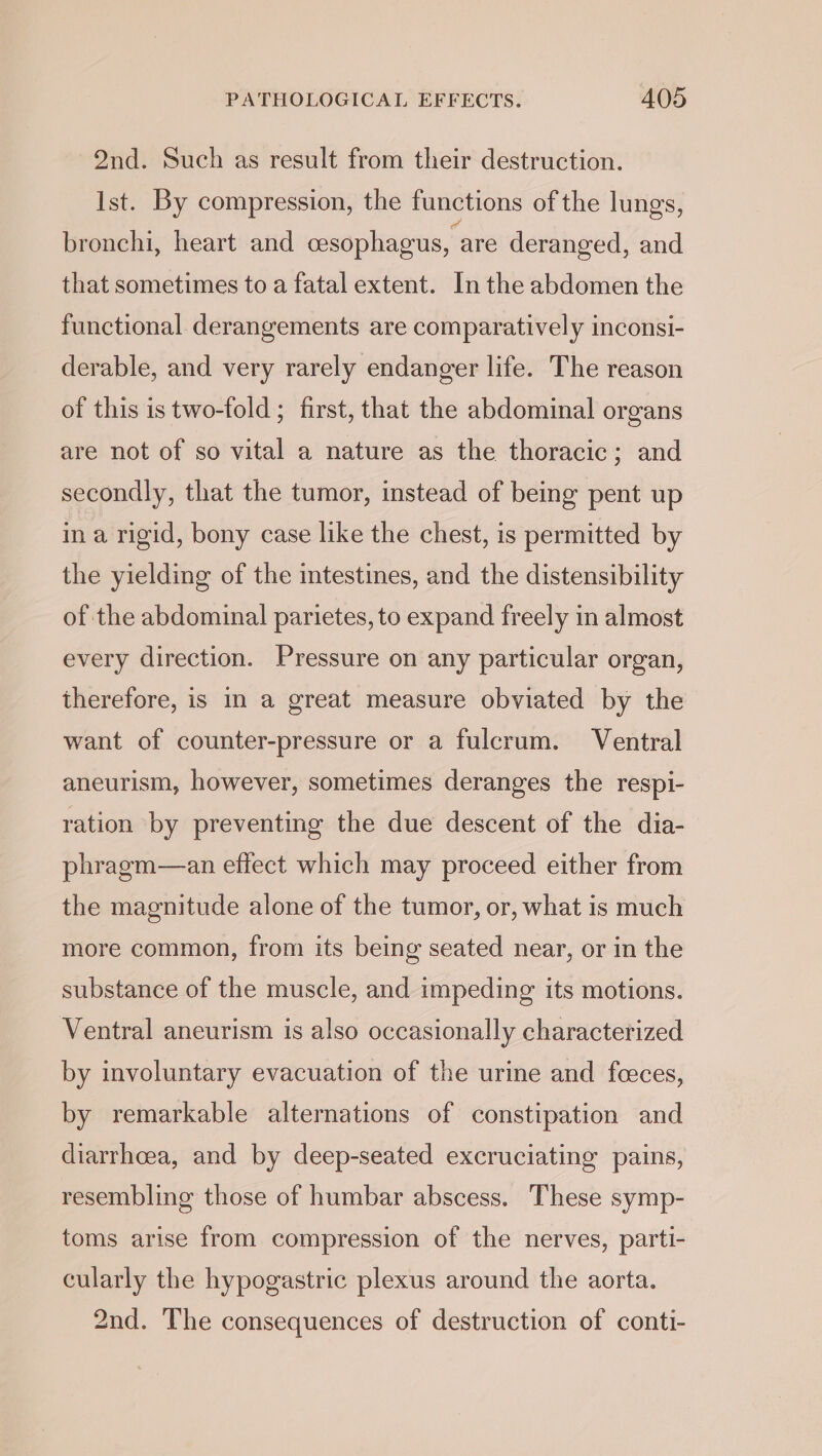 2nd. Such as result from their destruction. Ist. By compression, the functions of the lungs, bronchi, heart and cesophagus, are deranged, and that sometimes to a fatal extent. In the abdomen the functional derangements are comparatively inconsi- derable, and very rarely endanger life. The reason of this is two-fold ; first, that the abdominal organs are not of so vital a nature as the thoracic; and secondly, that the tumor, instead of being pent up in a rigid, bony case like the chest, is permitted by the yielding of the intestines, and the distensibility of the abdominal parietes, to expand freely in almost every direction. Pressure on any particular organ, therefore, is in a great measure obviated by the want of counter-pressure or a fulcrum. Ventral aneurism, however, sometimes deranges the respi- ration by preventing the due descent of the dia- phragm—an effect which may proceed either from the magnitude alone of the tumor, or, what is much more common, from its being seated near, or in the substance of the muscle, and impeding its motions. Ventral aneurism is also occasionally characterized by involuntary evacuation of the urine and foeces, by remarkable alternations of constipation and diarrhoea, and by deep-seated excruciating pains, resembling those of humbar abscess. These symp- toms arise from compression of the nerves, parti- cularly the hypogastric plexus around the aorta. 2nd. The consequences of destruction of conti-