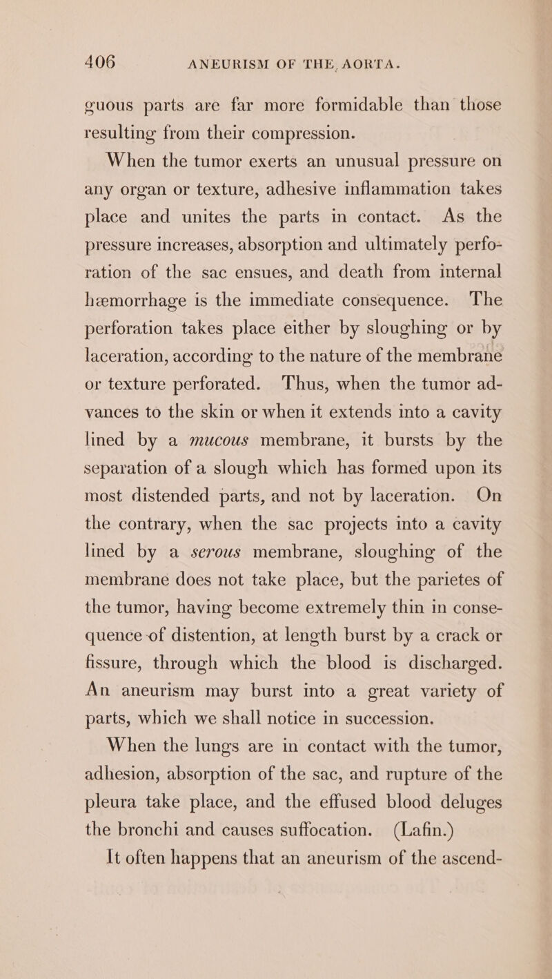 guous parts are far more formidable than those resulting from their compression. When the tumor exerts an unusual pressure on any organ or texture, adhesive inflammation takes place and unites the parts in contact. As the pressure increases, absorption and ultimately perfo- ration of the sac ensues, and death from internal hemorrhage is the immediate consequence. The perforation takes place either by sloughing or by laceration, according to the nature of the membrane or texture perforated. Thus, when the tumor ad- vances to the skin or when it extends into a cavity lined by a mucous membrane, it bursts by the separation of a slough which has formed upon its most distended parts, and not by laceration. On the contrary, when the sac projects into a cavity lined by a serous membrane, sloughing of the membrane does not take place, but the parietes of the tumor, having become extremely thin in conse- quence of distention, at length burst by a crack or fissure, through which the blood is discharged. An aneurism may burst into a great variety of parts, which we shall notice in succession. When the lungs are in contact with the tumor, adhesion, absorption of the sac, and rupture of the pleura take place, and the effused blood deluges the bronchi and causes suffocation. (Lafin.) It often happens that an aneurism of the ascend-