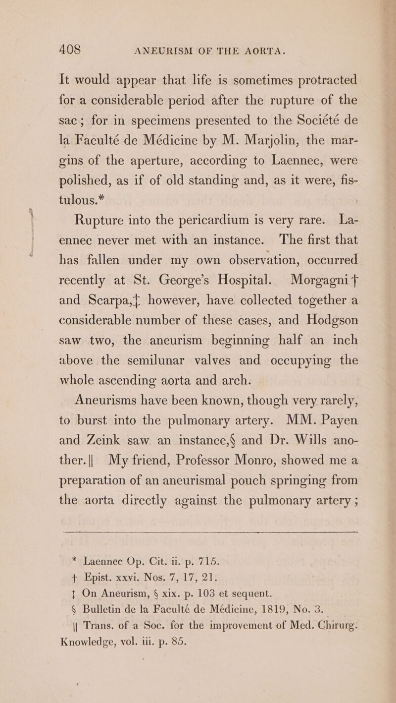 It would appear that life is sometimes protracted for a considerable period after the rupture of the sac; for in specimens presented to the Societé de la Faculté de Médicine by M. Marjolin, the mar- gins of the aperture, according to Laennec, were polished, as if of old standing and, as it were, fis- tulous.* Rupture into the pericardium is very rare. La- ennec never met with an instance. The first that has fallen under my own observation, occurred recently at St. George’s Hospital. Morgagnit} and Scarpa,{ however, have collected together a considerable number of these cases, and Hodgson saw two, the aneurism beginning half an inch above the semilunar valves and occupying the whole ascending aorta and arch. Aneurisms have been known, though very rarely, to burst into the pulmonary artery. MM. Payen and Zeink saw an instance,§ and Dr. Wills ano- ther. || My friend, Professor Monro, showed me a preparation of an aneurismal pouch springing from the aorta directly against the pulmonary artery ; *vLaennec Op. Citi.) p. 1716. + Epist. xxvi. Nos. 7, 17, 21. t On Aneurism, § xix. p. 103 et sequent. § Bulletin de la Faculté de Médicine, 1819, No. 3. || Trans. of a Soc. for the improvement of Med. Chirurg. Knowledge, vol. iii. p. 85.