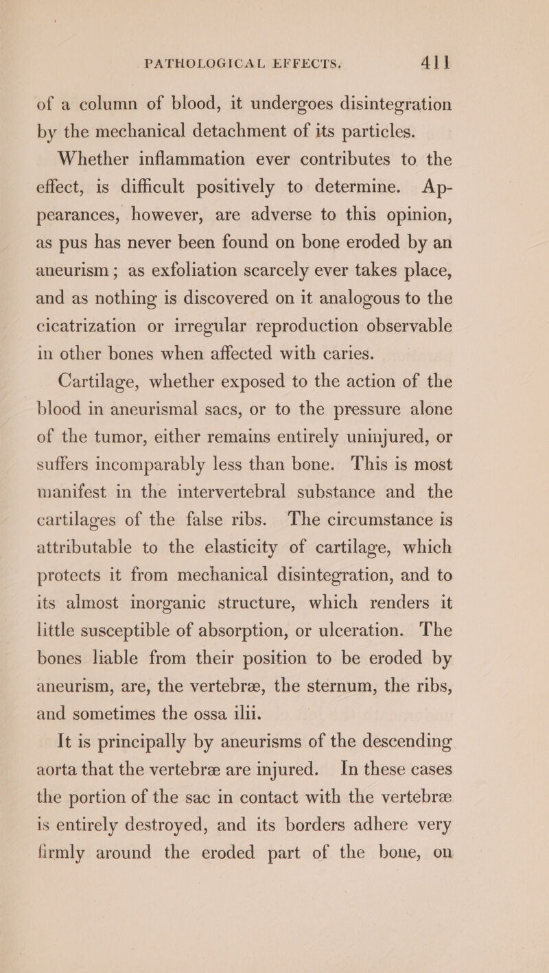 of a column of blood, it undergoes disintegration by the mechanical detachment of its particles. Whether inflammation ever contributes to the effect, is difficult positively to determine. Ap- pearances, however, are adverse to this opinion, as pus has never been found on bone eroded by an aneurism ; as exfoliation scarcely ever takes place, and as nothing is discovered on it analogous to the cicatrization or irregular reproduction observable in other bones when affected with caries. Cartilage, whether exposed to the action of the blood in aneurismal sacs, or to the pressure alone of the tumor, either remains entirely uninjured, or suffers incomparably less than bone. This is most manifest in the intervertebral substance and the cartilages of the false ribs. The circumstance is attributable to the elasticity of cartilage, which protects it from mechanical disintegration, and to its almost inorganic structure, which renders it little susceptible of absorption, or ulceration. The bones liable from their position to be eroded by aneurism, are, the vertebrae, the sternum, the ribs, and sometimes the ossa ilil. It is principally by aneurisms of the descending aorta that the vertebre are injured. In these cases the portion of the sac in contact with the vertebra is entirely destroyed, and its borders adhere very firmly around the eroded part of the bone, on