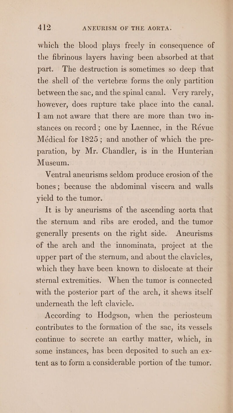which the blood plays freely in consequence of the fibrinous layers having been absorbed at that part. The destruction is sometimes so deep that the shell of the vertebra forms the only partition between the sac, and the spinal canal. Very rarely, however, does rupture take place into the canal. I am not aware that there are more than two in- stances on record; one by Laennec, in the Révue Médical for 1825; and another of which the pre- paration, by Mr. Chandler, is in the Hunterian Museum. Ventral aneurisms seldom produce erosion of the bones; because the abdominal viscera and walls yield to the tumor. It is by aneurisms of the ascending aorta that the sternum and ribs are eroded, and the tumor generally presents on the right side. Aneurisms of the arch and the innominata, project at the upper part of the sternum, and about the clavicles, which they have been known to dislocate at their sternal extremities. When the tumor is connected with the posterior part of the arch, it shews itself underneath the left clavicle. According to Hodgson, when the periosteum contributes to the formation of the sac, its vessels continue to secrete an earthy matter, which, in some instances, has been deposited to such an ex- tent as to form a considerable portion of the tumor.
