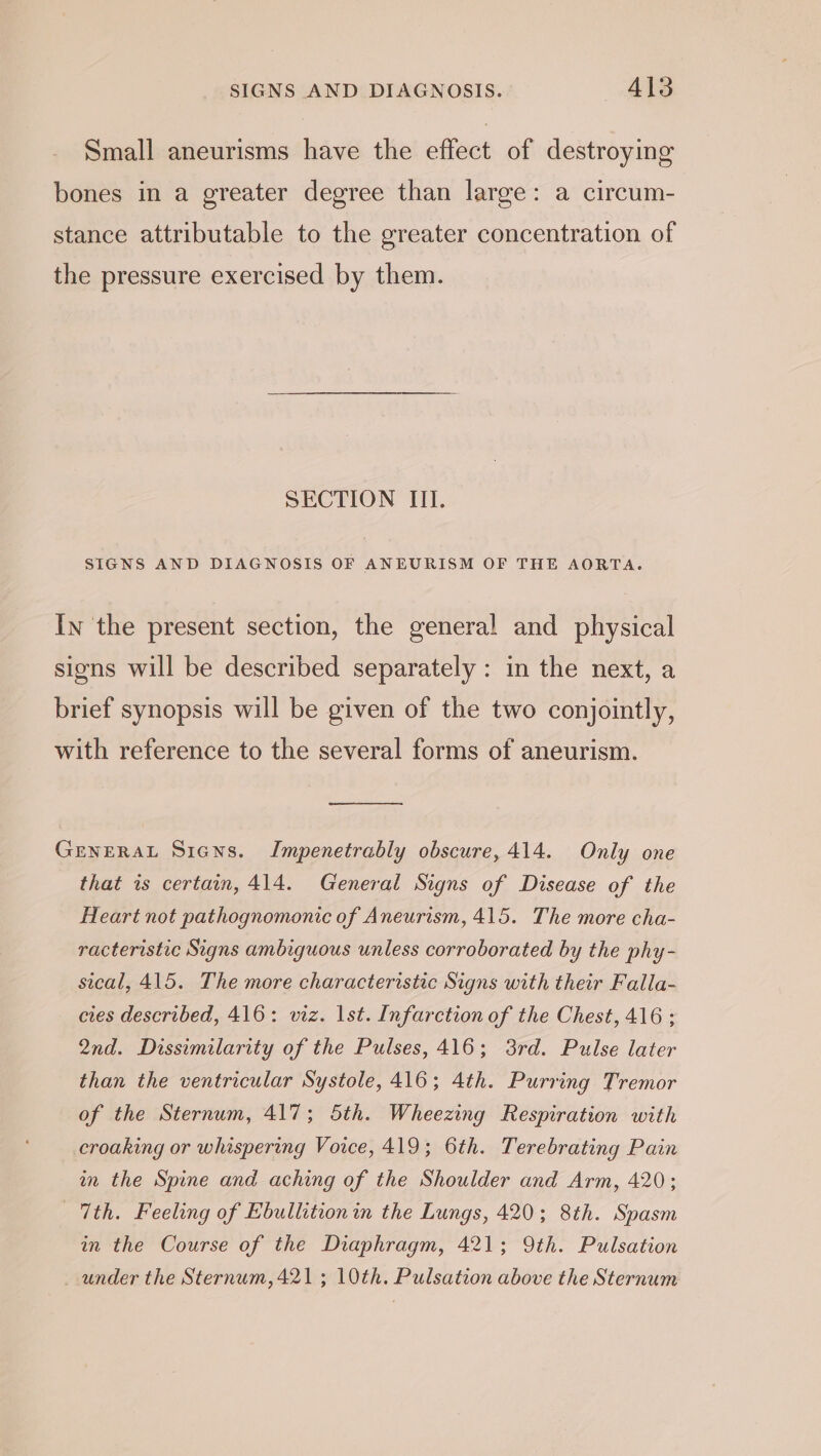 Small aneurisms have the effect of destroying bones in a greater degree than large: a circum- stance attributable to the greater concentration of the pressure exercised by them. SECTION III. SIGNS AND DIAGNOSIS OF ANEURISM OF THE AORTA. In the present section, the general and physical sions will be described separately : in the next, a brief synopsis will be given of the two conjointly, with reference to the several forms of aneurism. GENERAL Sians. Impenetrably obscure, 414. Only one that is certain, 414. General Signs of Disease of the Heart not pathognomonic of Aneurism, 415. The more cha- racteristic Signs ambiguous unless corroborated by the phy- sical, 415. The more characteristic Signs with their Falla- cies described, 416: viz. lst. Infarction of the Chest, 416 ; 2nd. Dissimilarity of the Pulses, 416; 3rd. Pulse later than the ventricular Systole, 416; 4th. Purring Tremor of the Sternum, 417; 5th. Wheezing Respiration with croaking or whispering Voice, 419; 6th. Terebrating Pain im the Spine and aching of the Shoulder and Arm, 420; 7th. Feeling of Ebullition in the Lungs, 420; 8th. Spasm in the Course of the Diaphragm, 421; 9th. Pulsation _ under the Sternum, 421; 10th. Pulsation above the Sternum