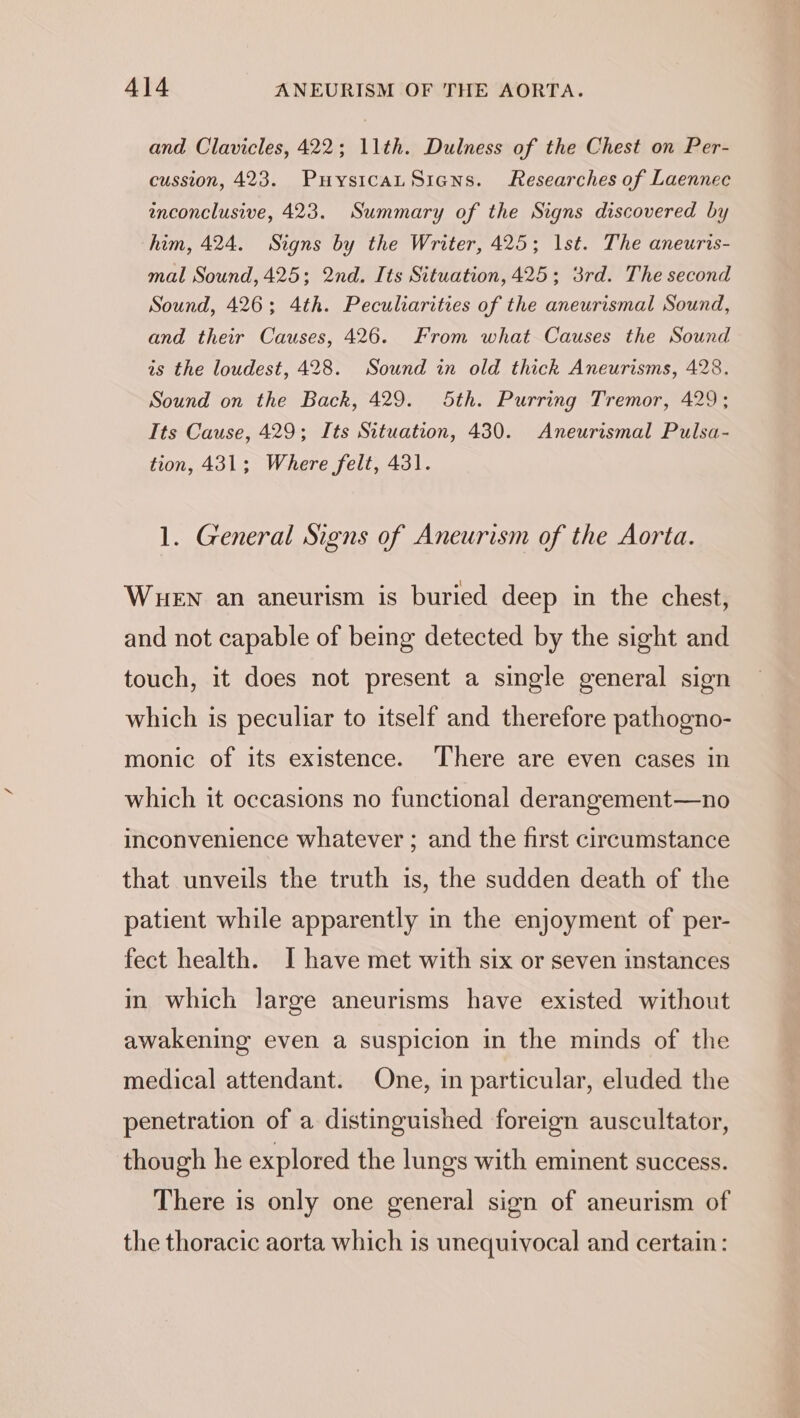 and Clavicles, 422; 11th. Dulness of the Chest on Per- cussion, 423. PuysicauSiens. Researches of Laennec inconclusive, 423. Summary of the Signs discovered by him, 424. Signs by the Writer, 425; Ist. The aneuris- mal Sound, 425; 2nd. Its Situation, 425; 3rd. The second Sound, 426; 4th. Peculiarities of the aneurismal Sound, and their Causes, 426. From what Causes the Sound is the loudest, 428. Sound in old thick Aneurisms, 428. Sound on the Back, 429. 5th. Purring Tremor, 429; Its Cause, 429; Its Situation, 430. Aneurismal Pulsa- tion, 431; Where felt, 431. 1. General Signs of Aneurism of the Aorta. WueEN an aneurism is buried deep in the chest, and not capable of being detected by the sight and touch, it does not present a single general sign which is peculiar to itself and therefore pathogno- monic of its existence. There are even cases in which it occasions no functional derangement—no inconvenience whatever ; and the first circumstance that unveils the truth is, the sudden death of the patient while apparently in the enjoyment of per- fect health. I have met with six or seven instances in which large aneurisms have existed without awakening even a suspicion in the minds of the medical attendant. One, in particular, eluded the penetration of a distinguished foreign auscultator, though he explored the lungs with eminent success. There is only one general sign of aneurism of the thoracic aorta which is unequivocal and certain: