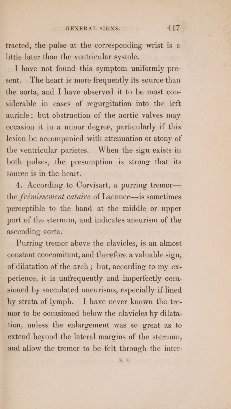 GENERAL SIGNS: ALT «: tracted, the pulse at the corresponding wrist is a little later than the ventricular systole. I have not found this symptom uniformly pre- sent. The heart is more frequently its source than the aorta, and I have observed it to be most con- siderable in cases of regurgitation into the left auricle; but obstruction of the aortic valves may occasion it in a minor degree, particularly if this lesion be accompanied with attenuation or atony of the ventricular parietes. When the sign exists in both pulses, the presumption is strong that its _ source is in the heart. | 4. According to Corvisart, a purring tremor— the frémissement cataire of Laennec—is sometimes perceptible to the hand at the middle or upper part of the sternum, and indicates aneurism of the ascending aorta. Purring tremor above the clavicles, is an almost constant concomitant, and therefore a valuable sign, of dilatation of the arch ; but, according to my ex- perience, it is unfrequently and imperfectly occa- sioned by sacculated aneurisms, especially if lined by strata of lymph. I have never known the tre- mor to be occasioned below the clavicles by dilata- tion, unless the enlargement was so great as to extend beyond the lateral margins of the sternum, and allow the tremor to be felt through the inter- EE