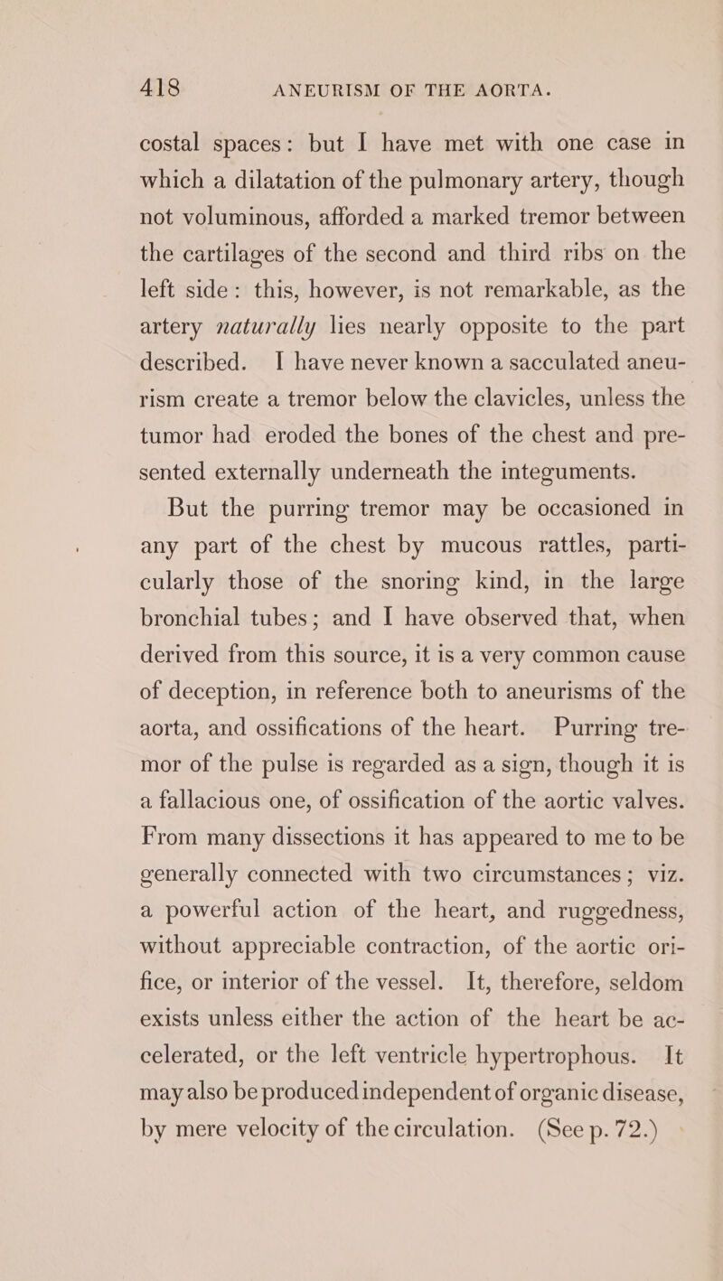 costal spaces: but I have met with one case in which a dilatation of the pulmonary artery, though not voluminous, afforded a marked tremor between the cartilages of the second and third ribs on the left side: this, however, is not remarkable, as the artery naturally lies nearly opposite to the part described. I have never known a sacculated aneu- rism create a tremor below the clavicles, unless the tumor had eroded the bones of the chest and pre- sented externally underneath the integuments. But the purring tremor may be occasioned in any part of the chest by mucous rattles, parti- cularly those of the snoring kind, in the large bronchial tubes; and I have observed that, when derived from this source, it is a very common cause of deception, in reference both to aneurisms of the aorta, and ossifications of the heart. Purring tre- mor of the pulse is regarded as a sign, though it is a fallacious one, of ossification of the aortic valves. From many dissections it has appeared to me to be generally connected with two circumstances; viz. a powerful action of the heart, and ruggedness, without appreciable contraction, of the aortic ori- fice, or interior of the vessel. It, therefore, seldom exists unless either the action of the heart be ac- celerated, or the left ventricle hypertrophous. It may also be produced independent of organic disease, by mere velocity of the circulation. (See p. 72.)