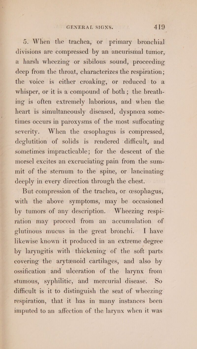 5. When the trachea, or primary bronchial divisions are compressed by an aneurismal tumor, a harsh wheezing or sibilous sound, proceeding deep from the throat, characterizes the respiration; the voice is either croaking, or reduced to a whisper, or it is a compound of both; the breath- ing is often extremely laborious, and when the heart is simultaneously diseased, dyspnoea some- times occurs in paroxysms of the most suffocating severity. When the cesophagus is compressed, deglutition of solids is rendered difficult, and sometimes impracticable; for the descent of the morsel excites an excruciating pain from the sum- mit of the sternum to the spine, or lancinating deeply in every direction through the chest. But compression of the trachea, or cesophagus, with the above symptoms, may be occasioned by tumors of any description. Wheezing respi- ration may proceed from an accumulation of glutinous mucus in the great bronchi. I have likewise known it produced in an extreme degree by laryngitis with thickening of the soft parts covering the arytenoid cartilages, and also by ossification and ulceration of the larynx from stumous, syphilitic, and mercurial disease. So difficult is it to distinguish the seat of wheezing respiration, that it has in many instances been imputed to an affection of the larynx when it was