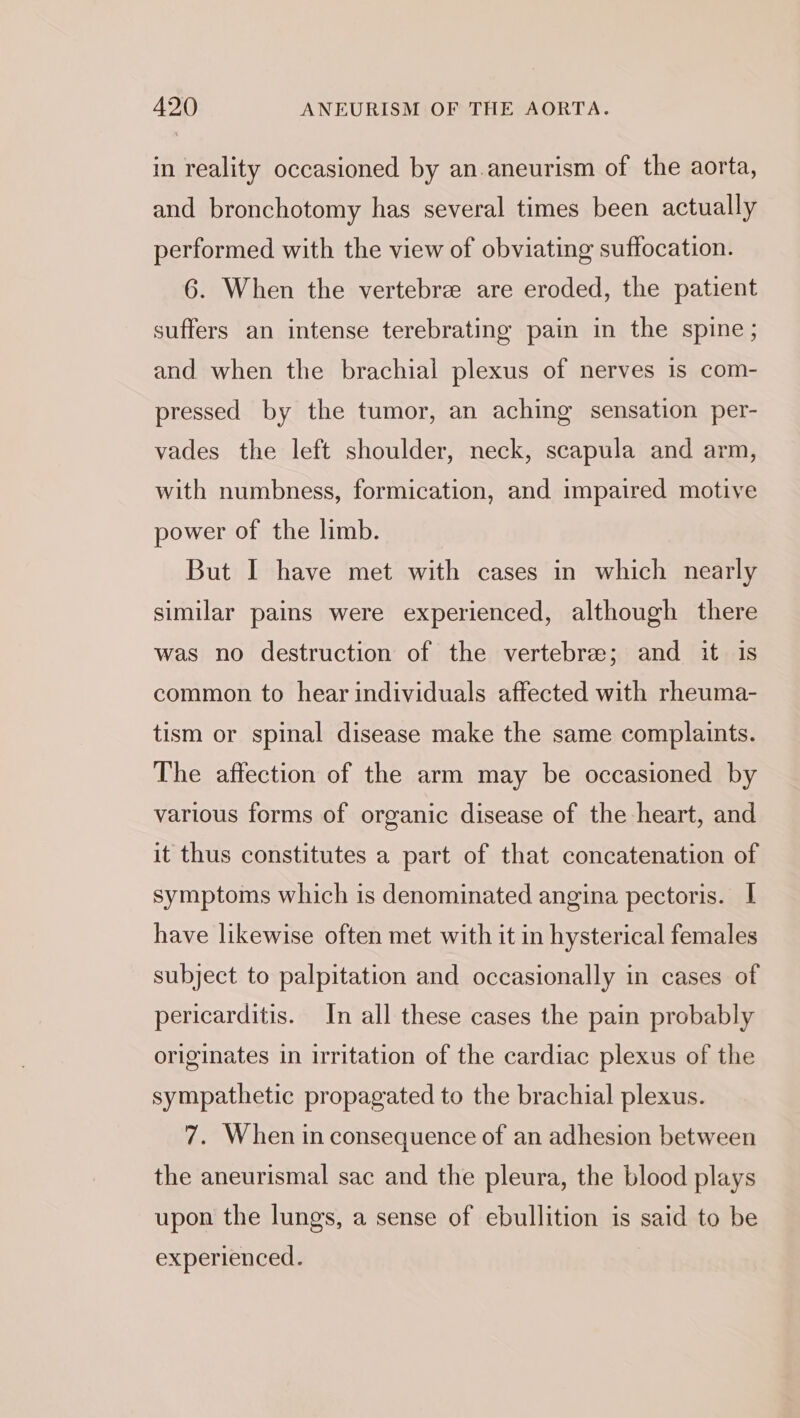 in reality occasioned by an.aneurism of the aorta, and bronchotomy has several times been actually performed with the view of obviating suffocation. 6. When the vertebre are eroded, the patient suffers an intense terebrating pain in the spine; and when the brachial plexus of nerves is com- pressed by the tumor, an aching sensation per- vades the left shoulder, neck, scapula and arm, with numbness, formication, and impaired motive power of the limb. But I have met with cases in which nearly similar pains were experienced, although there was no destruction of the vertebre; and it is common to hear individuals affected with rheuma- tism or spinal disease make the same complaints. The affection of the arm may be occasioned by various forms of organic disease of the heart, and it thus constitutes a part of that concatenation of symptoms which is denominated angina pectoris. I have likewise often met with it in hysterical females subject to palpitation and occasionally in cases of pericarditis. In all these cases the pain probably originates in irritation of the cardiac plexus of the sympathetic propagated to the brachial plexus. 7. When in consequence of an adhesion between the aneurismal sac and the pleura, the blood plays upon the lungs, a sense of ebullition is said to be experienced 5