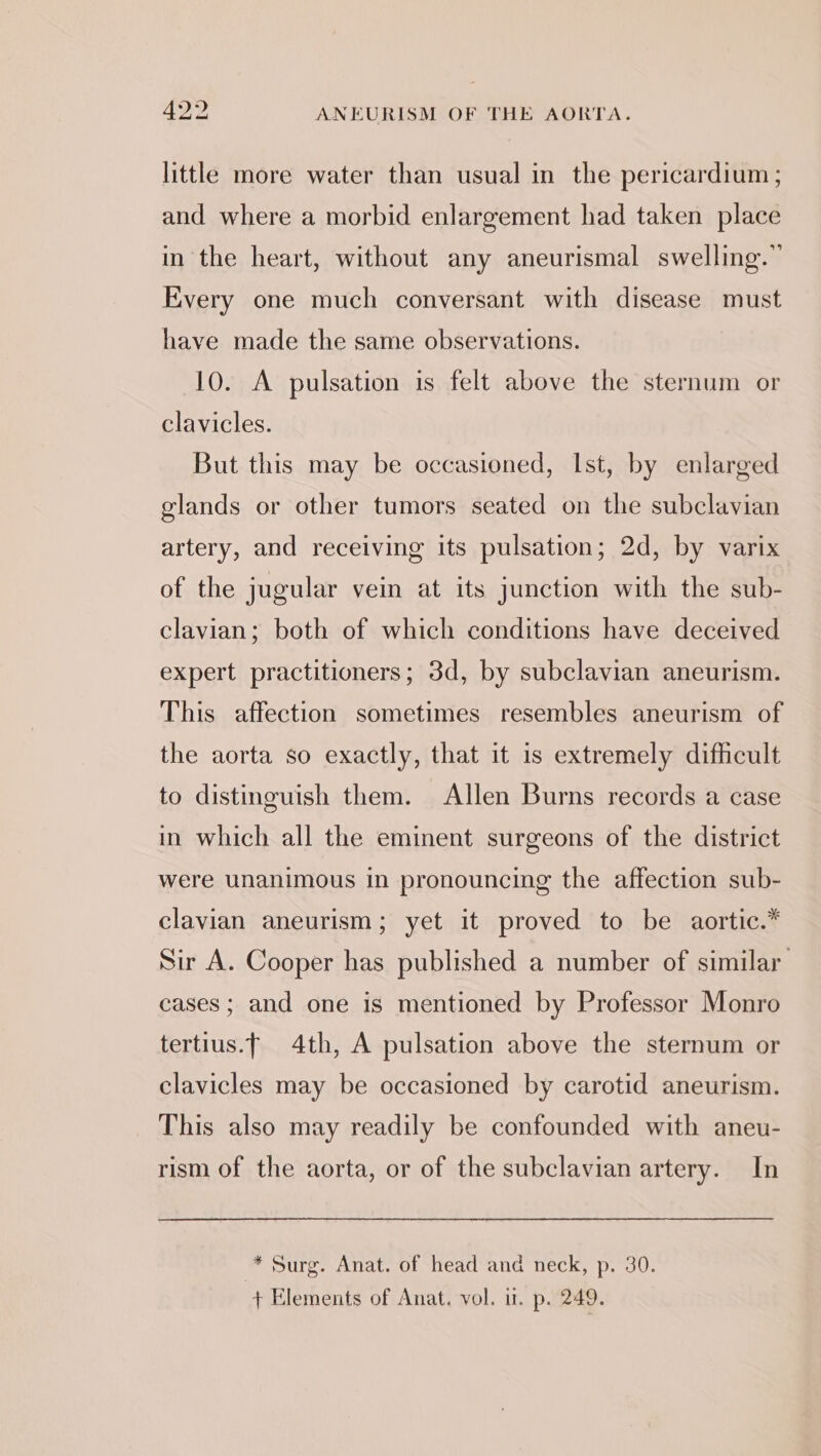 little more water than usual in the pericardium ; and where a morbid enlargement had taken place in the heart, without any aneurismal swelling.” Every one much conversant with disease must have made the same observations. 10. A pulsation is felt above the sternum or clavicles. But this may be occasioned, Ist, by enlarged glands or other tumors seated on the subclavian artery, and receiving its pulsation; 2d, by varix of the jugular vein at its junction with the sub- clavian; both of which conditions have deceived expert practitioners; 3d, by subclavian aneurism. This affection sometimes resembles aneurism of the aorta so exactly, that it is extremely difficult to distinguish them. Allen Burns records a case in which all the eminent surgeons of the district were unanimous in pronouncing the affection sub- clavian aneurism; yet it proved to be aortic.* Sur A. Cooper has published a number of similar cases ; and one is mentioned by Professor Monro tertius.f 4th, A pulsation above the sternum or clavicles may be occasioned by carotid aneurism. This also may readily be confounded with aneu- rism of the aorta, or of the subclavian artery. In * Surg. Anat. of head and neck, p. 30. + Elements of Anat. vol. i. p. 249.