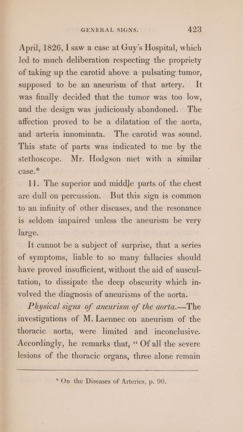 April, 1826, I saw a case at Guy’s Hospital, which led to much deliberation respecting the propriety of taking up the carotid above a pulsating tumor, supposed to be an aneurism of that artery. It was finally decided that the tumor was too low, and the design was judiciously abandoned. The affection proved to be a dilatation of the aorta, and arteria innominata. The carotid was sound. This state of parts was indicated to me by the stethoscope. Mr. Hodgson met with a similar case.” 11. The superior and middle parts of the chest are dull on percussion. But this sign is common to an infinity of other diseases, and the resonance is seldom impaired unless the aneurism be very large. It cannot be a subject of surprise, that a series of symptoms, liable to so many fallacies should have proved insufficient, without the aid of auscul- tation, to dissipate the deep obscurity which in- volved the diagnosis of aneurisms of the aorta. Physical signs of aneurism of the aorta.—The investigations of M.Laennec on aneurism of the thoracic aorta, were limited and inconclusive. Accordingly, he remarks that, ‘ Of all the severe lesions of the thoracic organs, three alone remain * On the Diseases of Arteries, p. 90.