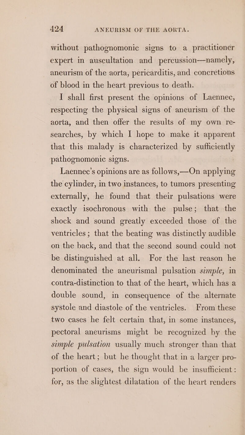 without pathognomonic signs to a practitioner expert in auscultation and percussion-—namely, aneurism of the aorta, pericarditis, and concretions of blood in the heart previous to death. I shall first present the opinions of Laennec, respecting the physical signs of aneurism of the aorta, and then offer the results of my own re- searches, by which I hope to make it apparent that this malady is characterized by sufhciently pathognomonic signs. Laennec’s opinions are as follows,—On applying the cylinder, in two instances, to tumors presenting externally, he found that their pulsations were exactly isochronous with the pulse; that the shock and sound greatly exceeded those of the ventricles ; that the beating was distinctly audible on the back, and that the second sound could not be distinguished at all. For the last reason he denominated the aneurismal pulsation szmple, in contra-distinction to that of the heart, which has a double sound, in consequence of the alternate systole and diastole of the ventricles. From these two cases he felt certain that, in some instances, pectoral aneurisms might be recognized by the simple pulsation usually much stronger than that of the heart; but he thought that in a larger pro- portion of cases, the sign would be insufficient : for, as the slightest dilatation of the heart renders