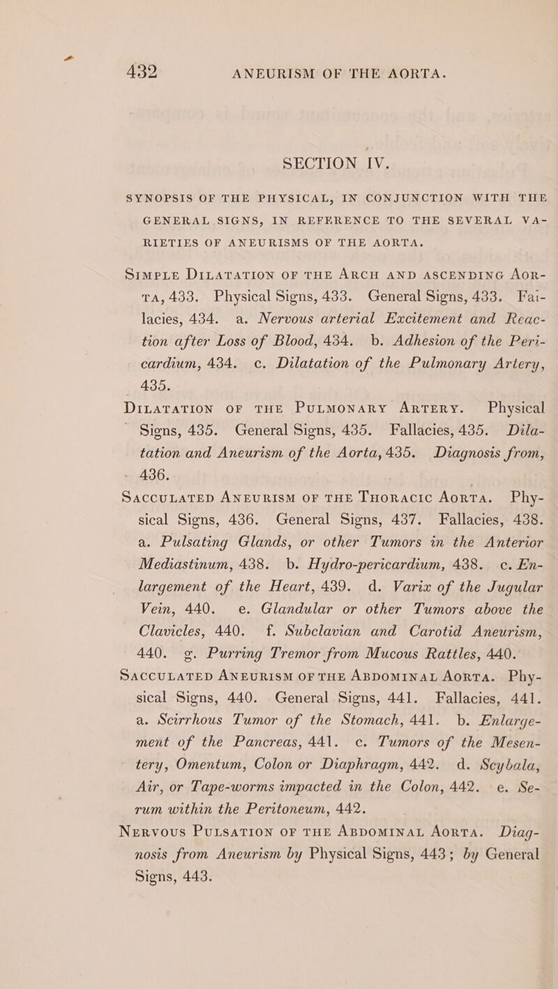 SECTION IV. SYNOPSIS OF THE PHYSICAL, IN CONJUNCTION WITH THE GENERAL SIGNS, IN REFERENCE TO THE SEVERAL VA- RIETIES OF ANEURISMS OF THE AORTA. SimpLe DILATATION OF THE ARCH AND ASCENDING AoR- TA, 433. Physical Signs, 433. General Signs, 433. Fai- lacies, 434. a. Nervous arterial Excitement and Reac- tion after Loss of Blood, 434. b. Adhesion of the Peri- cardium, 434. c. Dilatation of the Pulmonary Artery, 435. DiLaTaTION OF THE PuLmMonaRy ARTERY. Physical Signs, 435. General Signs, 435. Fallacies, 435. Dila- tation and Aneurism of the Aorta,435. Diagnosis from, - 436. SACCULATED ANEURISM OF THE THORACIC Aorta. Phy- sical Signs, 436. General Signs, 437. Fallacies, 438. a. Pulsating Glands, or other Tumors in the Anterior Mediastinum, 438. b. Hydro-pericardium, 438. c. En- largement of the Heart, 439. d. Varix of the Jugular Vein, 440. e. Glandular or other Tumors above the Clavicles, 440. f. Subclavian and Carotid Aneurism, 440. og, Purring Tremor from Mucous Rattles, 440. SACCULATED ANEURISM OF THE ABDOMINAL Aorta. Phy- sical Signs, 440. General Signs, 441. Fallacies, 441. a. Scirrhous Tumor of the Stomach, 441. b. Enlarge- ment of the Pancreas, 441. c. Tumors of the Mesen- tery, Omentum, Colon or Diaphragm, 442. d. Scybala, Air, or Tape-worms impacted in the Colon, 442. e. Se- rum within the Peritoneum, 442. Nervous PuLsaTIon OF THE ABDOMINAL Aorta. Diag- nosis from Aneurism by Physical Signs, 443; by General Signs, 443.